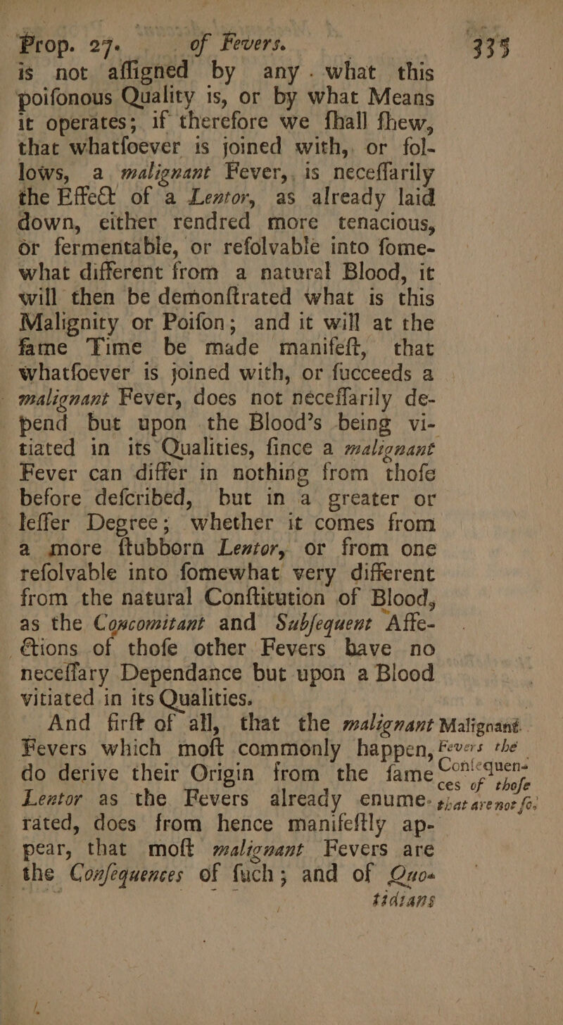 Prop. 27. — 0f Fevers. Geo Tey kei eg 333 is not afligned by any. what this poifonous Quality ts, or by what Means it operates; if therefore we [hall fhew, that whatfoever is joined with, or fol- lows, a malignant Fever, is neceffarily the Effect of a Lentor, as already laid down, either rendred more tenacious, or fermentable, or refolvable into fome- what different from a natural Blood, it will then be demonfirated what is this Malignity or Poifon; and it will at the fame 'Time be made manifeft, that whatfoever is joined with, or fucceeds a _ malignant Fever, does not néceffarily de- pend but upon the Blood’s being vi- tiated in its Qualities, fince a malignant Fever can differ in nothing from thofe before defcribed, but in a greater or -leffer Degree; whether it comes from a more ftubborn Lezior, or from one refolvable into fomewhat very different from the natural Conftitution of Blood, as the Coscomitant and Subfequent Afte- .&amp;ions of thofe other Fevers have no neceffary Dependance but upon a Blood vitiated in its Qualities. | And firft of all, that the malignant Malignané Fevers which moft commonly happen, Fees the do derive their Origin from the fame ee Lestor as the Fevers already enume-5/5;4,25 fe. rated, does from hence manifeftly ap- pear, that moft malignant Fevers are . the Confequences of fuch; and of Quo« BV RN Wa tidians