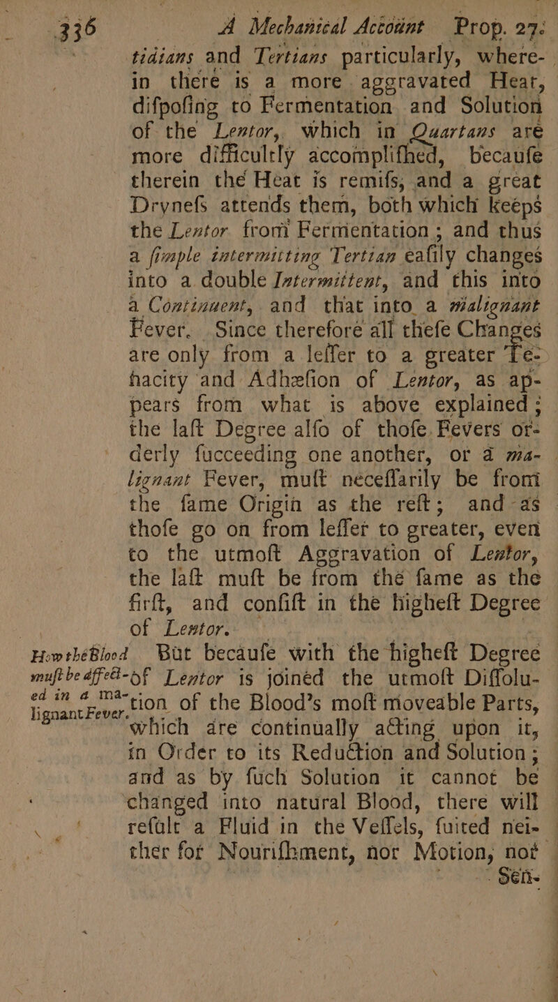 . tidians and Tertians particularly, where- | in there is a more aggravated Heat, difpofing to Fermentation and Solution of the Lestor, which in Quartans are more difficultly accomplifhed, becaufe therein thé Heat is remifs, and a great Drynefs attends them, both which keeps the Lextor from Fermentation; and thus a fimple intermitting Tertiam eafily changes into a double Iatermittent, and this into a Continuent, and that into a malignant Fever. Since therefore all thefe Changes are only from a leffer to a greater Te- hacity and Adhezfion of Lentor, as ap- pears from what is above explained; the laft Degree alfo of thofe. Fevers or- derly fucceeding one another, or à ma- . lignant Fever, mult neceflarily be from the fame Origin as the reft; and-as thofe go on from leffer to greater, even to the utmoft Aggravation of Lester, the laff muft be from thé fame as the firft, and confift in the higheft Degree nn of Lestor. | ! 2 HowthéBlod But becaufe with the higheft Degree muftbe dfe-oF Tentor is joined the utmoft Diffolu- lignantFever-tion Of the Blood’s moft mioveable Parts, which dre continually acting upon it, in Order to its Reduction and Solution ; and as by fuch Solution it cannot be changed into natural Blood, there will refalt a Fluid in the Veffels, fuited nei- — ther for Nourifhment, nor Motion, not | qi io ^o 2860. |