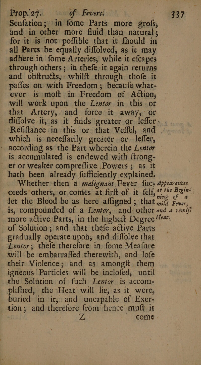 ] ;  is Prop. 27. of Fevers: ME . 7, Senfation; in fome Parts more grofs, and in other more fluid than natural; for it is not poffible that it fhould in all Parts be equally diffolved, as it may adhere in fome Arteries, while it efcapes through others; in thefe it again returns and obftruds, whilft through thofe it paffes on with Freedom ; becaufe what- ever is moft in Freedom of Action, will work upon the Leztor in this or that Artery,. and force it away, or diffolve it, as it finds greater or leffer. . Refiftance ‘in this or. that Veffel, and . which is neceflarily greater or. leffer, according as the Part wherein the Lestor is accumulated is endewed with {trong- eror weaker compreffive Powers ; as it hath been already fufficiently explained. Whether then à malignant Fever fuce Appearances ceeds others, or comies at firft of it felf, ^^ ^^* d let the Blood be as here affigned ; that bg Free is, compounded of a Lentor, and other and a remifi more active Parts, in the higheft Degree Heer. of Solution ; and that thefe active Parts gradually operate upon; and diffolve that Lentor; thefe therefore in. fome Meafure will be embarraffed therewith, and lofe their Violence; and as amongit them igneous Particles wili be inclofed, until the Solution of fuch Lestor is accom- plifhed, the Heat will lie, as it were, buried in it, and uncapable of Exer- tion; and therefore from hence muft it come