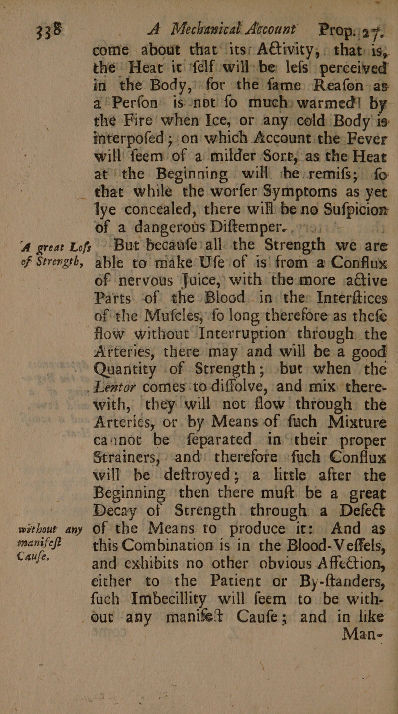 _ * come -about that’ its; A€tivity, | that. is; the’ Heat it ‘felf will be lefs perceived in the Body, for the fame Reafon as à Períon is.not fo much) warmed! by the Fire when Ice, or any cold Body is: interpofed ; on which Account the Fever will feem of a milder Sort, as the Heat at the Beginning will. :be.remifs; fo lye concealed, there will be no Sufpicion of a dangerous Diftemper. io. - j of nervous Juice, with the more adtive Parts ‘of the Blood. in. the: Interftices of the Mufcles, fo long therefore as thefe flow without Interruption through. the Arteries, there may and will be a good - Quantity of Strength; but when the wathout any manifeft Caufe. with, they will not flow through the Arteries, or by Means of fuch Mixture cannot be feparated in their proper Strainers, and: therefore -fuch Conflux will be deftroyed; a little after the Beginning then there muft. be a great Decay of Strength through a Defe&amp; of the Means to produce it: And as this Combination is in the Blood-Veffels, and exhibits no other obvious Affection, either to the Patient or By-ftanders, — fuch Imbecillity will feem to be with- Man- |