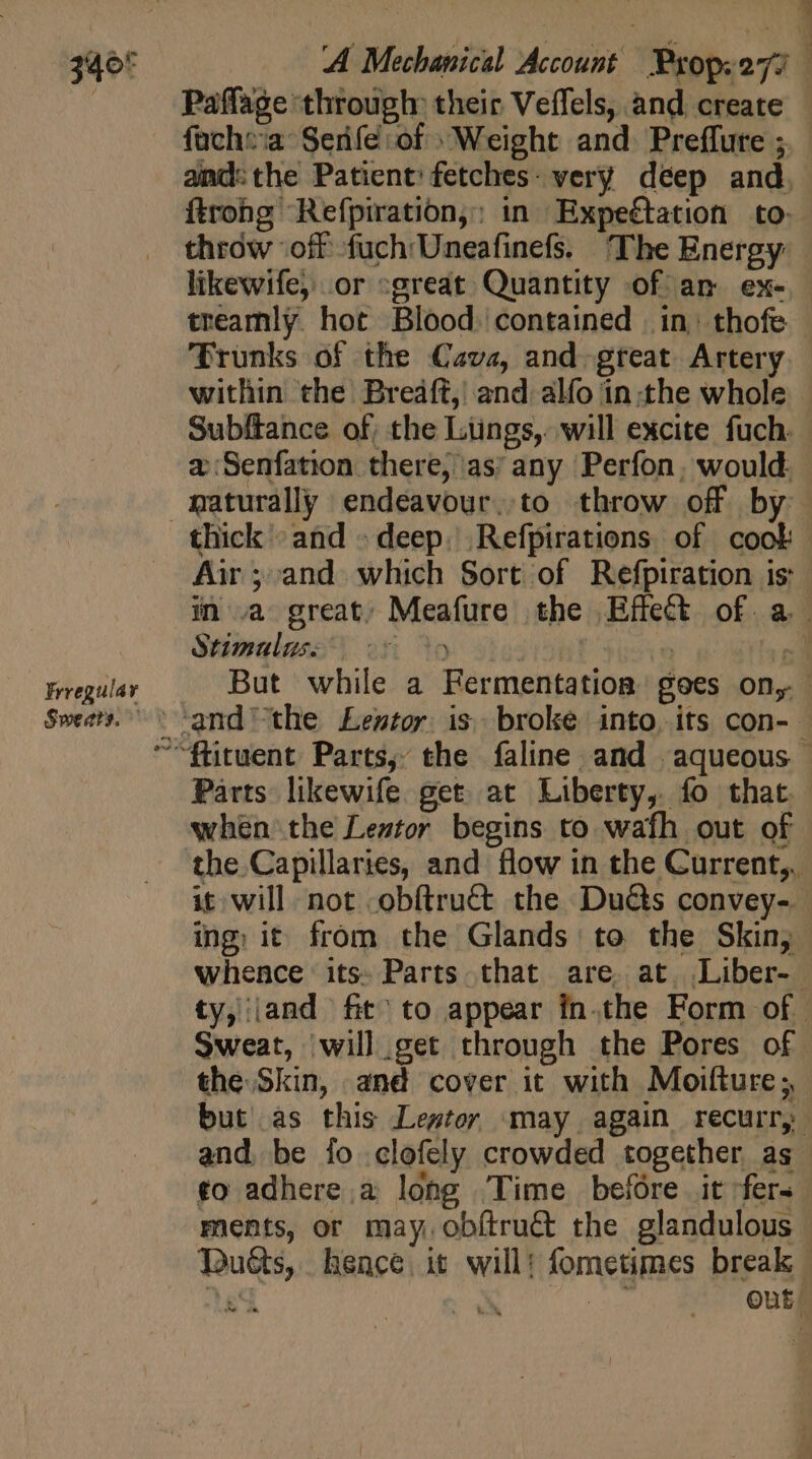 340° Frregulay Sweats. c 2 &amp;2 Paffage through: their Veffels, and create ftrong Refpiration,: in Expeétation to: throw ‘off fuch'Uneafinefs. The Energy likewife, .or sgreat Quantity of an ex- treamly hot Blood. contained | in: thofe Prunks of the Cava, and. great Artery a:Senfation there, as’ any Perfon; would. naturally endéavour..to throw off by Air ;:and which Sort of Refpiration is Stimalas: &gt;* when the Leztor begins to wafh out of ic will not .obítru&amp; the Duéts convey-- ing; it from the Glands to the Skin, whence its: Parts that are. at. Liber- Sweat, will get through the Pores of the Skin, and cover it with Moifture ;, but as this Lestor may again recurr, and. be fo clofely crowded together as to adhere a long Time before it fer. ments, or may, obítru&amp; the glandulous Dus, hence it will: fometimes break tes A ny Qut.