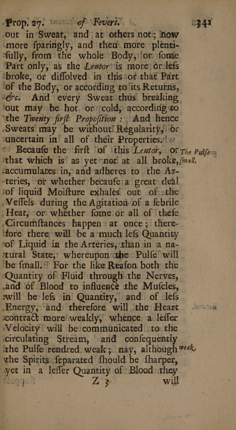 out in'Sweat, and) at others not; now amore fparingly, and then. more plénti- fully, from thé whole. Body; or. forge Part only, as the Lemtor’is more: ór-lefs ‘broke, or diffolved. in this:or that Part ‘of the Body, or according to'its Retukris, c@c. And every Sweatothus. breaking ‘out may be hot. or/rcold; according o ‘the Twenty firf- Propofition : And hence Sweats may be without! Regulanity,) or mcertain in’ all of théir Properties. v7 ^: Becaufe the firft ‘of this Lestat, (Of The Pulfers ‘that which is’ as yetcnot at all broke,/ma, — ^ saccumulates: in, and adheres to the Ar- -teries, or whether becaufe: a great dea! ‘of liquid Moifture exhales out .of.cthe Neffels during the Agitation of a febrile ; Heat, ‘or whether fome or all of | thefe -Circumftances happen® at once; there- ‘fore there; will -be a-much lefs Quantity sof Liquid: in the Arteries, than in a na- tural State,» whereupon’ abe &gt; Pulfe will . ‘be fmall.? For. the like Reafon both: the ‘Quantity of Fluid through’ the Nerves, and ‘of Blood to influence the Mutcles, awill be:lefs in Quantity, and of lefs .Energy, and. therefore will, the Heart — s »contract more^weakly; whence a leffer — «Velocity: will bescommunicated to: the circulating Stream, and confequently _ ithe Pulfe rendred. weak; nay, although 4%. ‘the Spirits: feparated fhould be fharper, yet in a leffer Quantity of: Blood they