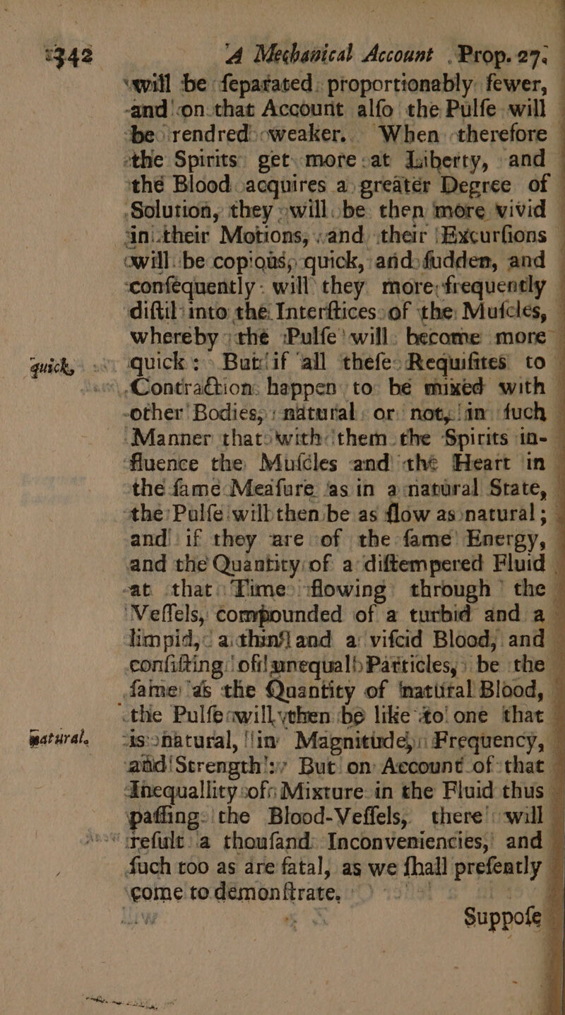 :342 pat urat. cid A Mechanical Account .Prop.27. will be feparated: proportionably. fewer, -and on.that Account alfo the Pulfe will | ‘be: rendred&gt; weaker. When therefore the Spirits) get. more:at Liberty, and thé Blood acquires a greater Degree of © Solution, they willbe then more vivid | : s iac et tm WAR owill. be copious; quick, arid: fudden, and — confequently- will they. more;frequently | diftil: into the Interftices: of the: Mufcles, — whereby ;thé ;Pulfe' will: become more -other Bodies; : natural: or: not, in. fuch | Manner thato'with them the Spirits in- — fluence the Muícles and thé Heart in | the fame Meafure ‘as in amatural State, the Palfe will then be as flow as natural; : and if they are of the fame Energy, | and the Quantity:of a diftempered Fluid | -t that Time flowing. through the | ‘Velfels, compounded of a turbid and a - limpid,: a.thznfland a: vifcid Blood; and | confifting | ofilunequalb Particles, : be the — fame'4&amp; the Quantity of ‘natittal Blood, - As:hbtural, in Mapnitinde): Frequency, a aüd!Strength':; But on Account of that - Tnequallity sof; Mixture: in the Fluid thus - paffing: the Blood-Veffels, there will — Suppofe |