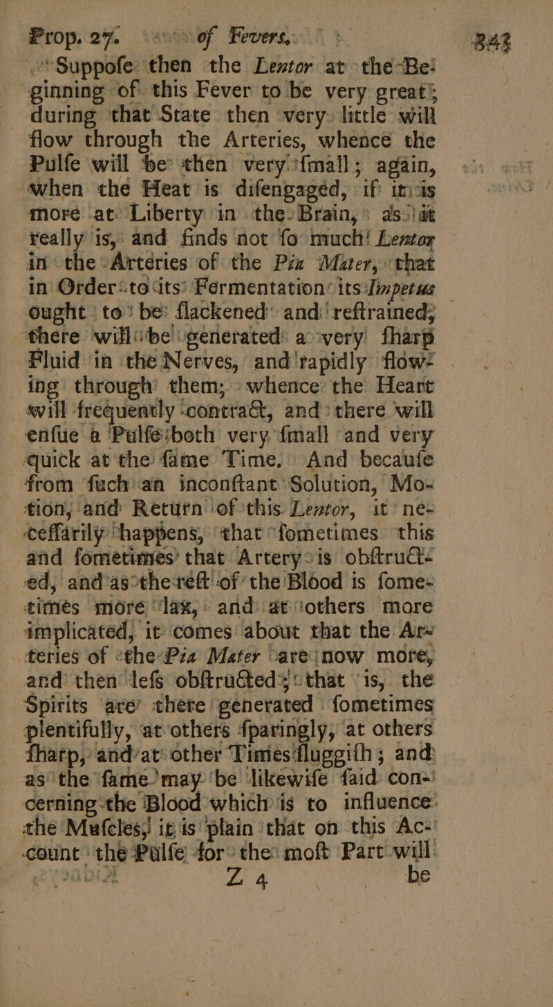 Frop oW aim Fevers. ? 243 'Suppofe. then the Leztor at the-Be: ginning of this Fever to be very great’; . during that State then very. little will flow through the Arteries, whence tlie Pulfe will be: then very {mall; again, when the Heat is difengaged, iff it:-is more at: Liberty in the. Brain, : 3s. dt really is, and finds not fo much! Lentor in the Arteries of the Pia Mater, that in Order-.to its: Fermentation’ its Timpetus — ought | to: be: flackened and: reftrained; there willibe generated: a very. fharp Pluid in the Nerves, and rapidly flow- . ing through: them; whence the Heart . vill frequently :contra&amp;, and: there will enfüe &amp; Pulfé:both very fmall and very quick at the fame Time. And becaufe rom fuch an inconftant Solution, Mo- tion, and Return of this. Lewtor, it^ ne- ceffarily “happens, that ^fometimes this and fometimes’ that Artery-is obftruct- ed, and as°thereft of the Blood is fome- times more ‘lax, and at others more implicated, it comes about that the Are teries of &lt;the-Pia Mater -areinow more, and then lefs obftruGted 5: that is, the Spirits are’ there generated fometimes plentifully, at others fparingly, at others fharp,’ and'at other Timies fluggifh; and as the fame’may ‘be likewife faid. con-: cerning the Blood which i$ to influence: the Mufclesj it is plain that on this Ac:' count the Pulfe for the: moft Part will EPI». 4 4 be