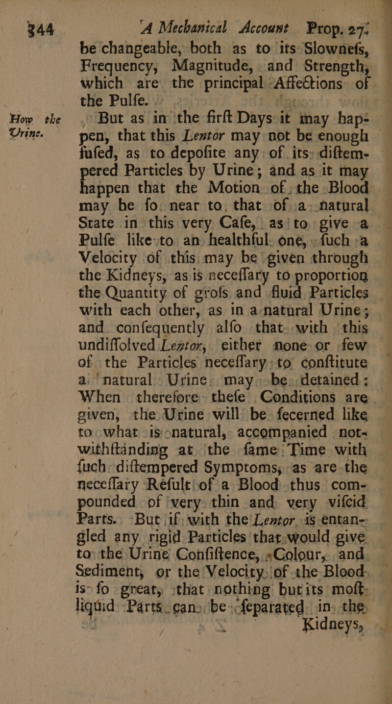 be changeable, both as to its Slownefs, Frequency; Magnitude, and Strength, the Pulfe. . . 1. auo , But as in the firft Days. it may hap- fufed, as to depofite any: of. its: diftem- pered Particles by Urine; and as it may State in this very Cafe, as'to give a Pulfe like:to. an. healthful. one, .. fuch :a with each other, as in a.natüral Urine; and confequently alfo that. with this undiffolved Legtor, either none. or few of the Particles neceffary:to conftitute a. ‘natural Urine; may be. detained ; given, the Urine will be. fecerned like to what is-natural, accompanied not; withftanding at. the fame; Time with {uch diftempered Symptoms; as are the pounded of very thin and. very vifcid Parts. But if: with the Leztor, is entan- gled any rigid Particles that. would give is-fo great, that nothing butits moft: Kidneys,