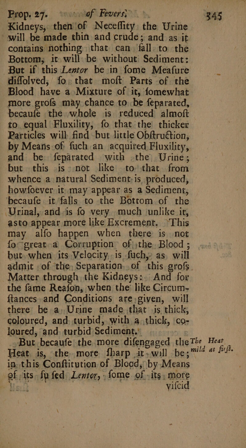 will be made thin and crude; and as it contains nothing that can fall to the Bottom, it will be without’ Sediment: But if this Leztor be in fome Meafure diffolved; fo; that moft Parts of the Blood have a Mixture of it, fomewhat more grofs may chance to be feparated, becaufe the whole is reduced almoft to equal Fluxility, fo that the thicker Particles will find but little Obftruétion, by Means of fuch an acquired Fluxility, and be feparated with the Urine; but this is not like to that from whence a natural Sediment:is produced, howfoever it. may appear as a Sediment, becaufe it falls to the Bottom of the Urinal, and.is fo very much unlike it, asto appear more like Excrement. “This may alfo happen when there is not fo^great à Corruption. of the. Blood ; but. when its Velocity. is fuch, as will Matter through, the Kidneys: And for the fame Reafon, when the’ like Circum- ftances and Conditions are given, will there be a. Urine made that is thick, coloured, and. turbid, with 4 thiclz, co- loured, and turbid Sediment.’ Heat is, the more fharp it-will be;” in. this Conftitution of Blood; by Means gf, us fufed Lentor, - fome of. its, more Mal vifcid Heat d at fifi.