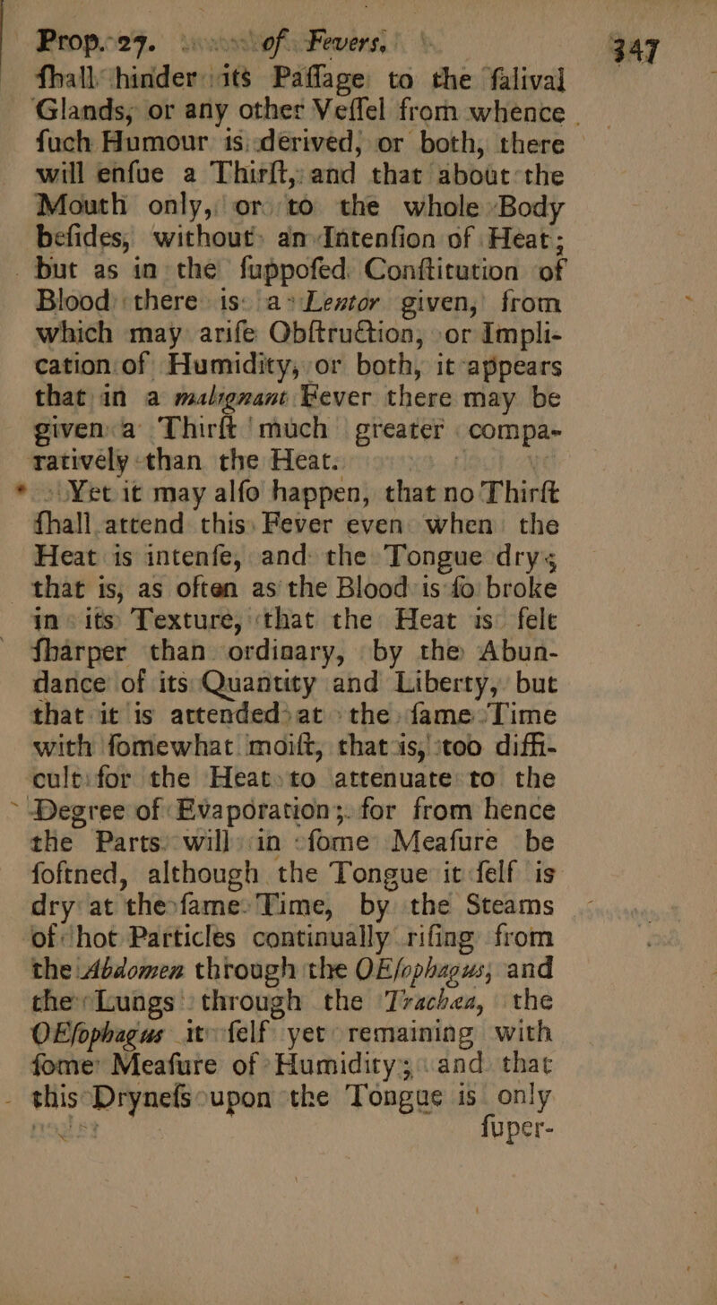 fhall hinder.its Paflage to the falival fuch Humour 1s..dérived, or both, there will enfue a Thirft, and that aboüt the Mouth only, or. to the whole Body befides, without: an-Intenfion of Heat; Blood. there is: a» Lestor. given, from which may arife Obftruction, »or Impli- cation. of. Humidity, or both, it appears that in a malignant Fever there may be given:.a- Thirft much greater compa- ratively than the Heat. Kd 41901. NU Yet it may alfo happen, that no Thirft fhall attend. this: Fever even: when the Heat is intenfe, and: the Tongue drys / in sits Texture, that the Heat is. felt fharper than ordinary, by the Abun- dance of its Quantity and Liberty, but that it is attended^at the fame Time with fomewhat moiít, that'is, too diffi- cult: for the Heat.to attenuate to the Degree of Evapóration;. for from hence the Parts. will in -fome Meafure be foftned, although the Tongue it felf is dry at the-fame- Time, by the Steams the Abdomen through the OE/ophagus; and the Lungs through the Trachea, the O£fophagus it. íelf yet remaining with fome: Meafure of Humidity; «and. that fuper- x