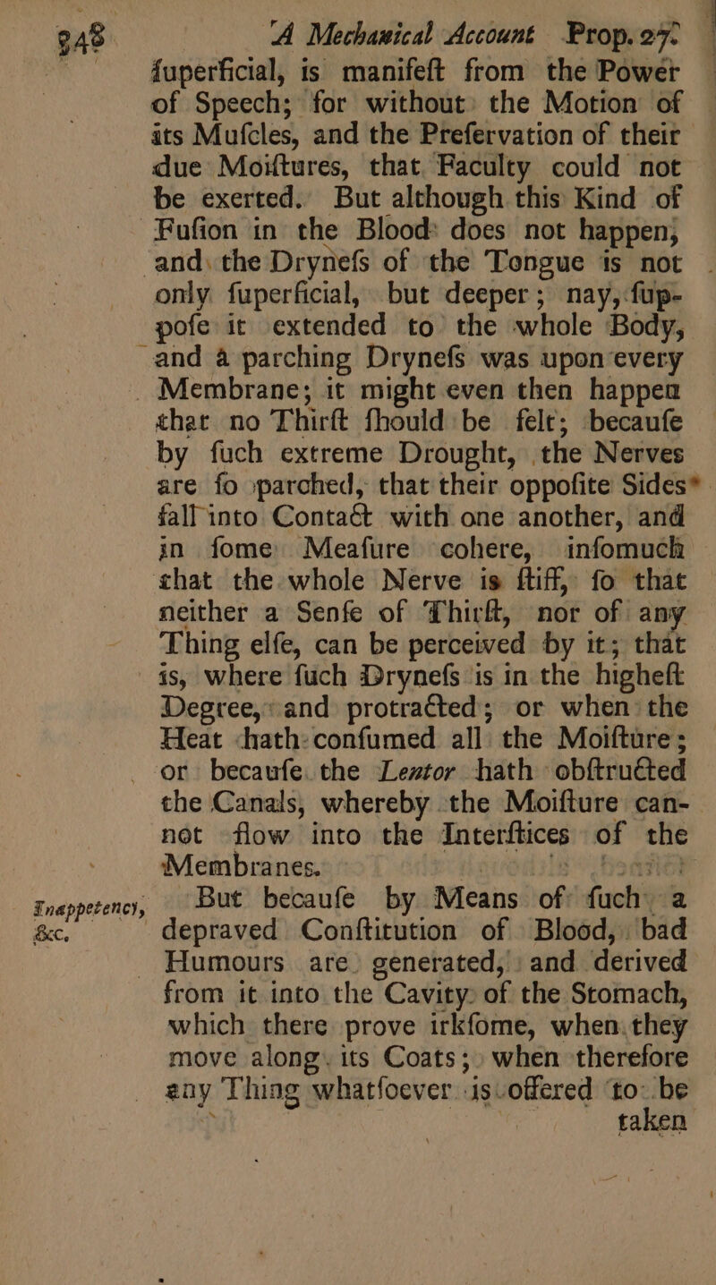 ESS 4 » fuperficial, is manifeft from the Power — of Speech; for without: the Motion of — its Mufcles, and the Prefervation of their due Moiftures, that Faculty could not be exerted. But although this Kind of FPFufion in the Blood: does not happen, and) the Drynefs of the Tongue is not . only fuperficial, but deeper; nay, fup- pofe it extended to. the whole Body, and à parching Drynefs was upon every Membrane; it might even then happea that no Thirft fhould be felt; becaufe by fuch extreme Drought, the Nerves are fo parched, that their oppofite Sides* . fall into. Contact. with one another, and in fome Meafure cohere, infomuch — chat the whole Nerve is ftiff, fo that neither a Senfe of Thirft, nor of any Thing elfe, can be perceived by it; that — is, Where fuch Drynefs is in the higheft Degree,: and protracted; or when the Heat «hath: confumed all. the Moifture; . Or becaufe the Leztor hath obftructed the Canals, whereby the Moifture can- not flow into the Interftices of the D ‘Membranes. need LAGE Enappetency, . But becaufe by Means of fuch a &amp;c, depraved Conftitution of Blood, bad . Humours are. generated, | and. derived from it into the Cavity: of the Stomach, which there prove irkfome, when.they move along. its Coats; . when therefore . any Thing whatfoever isoffered ‘to: be 1 ; T taken
