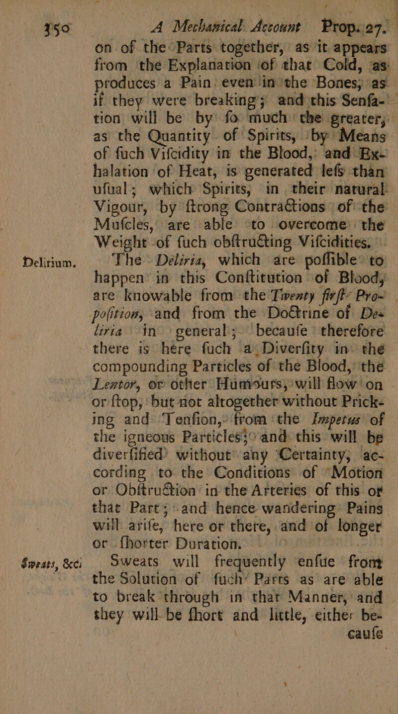 Delirium. Sweats, &amp;ci on of the: Parts together, as it appears from the Explanation ‘of that Cold, ‘as: produces a Pain: even in the Bones; as if they were breaking; and this Senfa- - tion will be by fo much’ the greater; as the Quantity of Spirits, ;.by Means of fuch Vifcidity in the Blood,: and Ex- halation ‘of Heat, is generated lefs than ufual; which Spirits, in their natural: Vigour, by {trong Contractions | of: the Mufcles, are able ‘to overcome: the Weight -of fuch obftru&amp;ing Vifcidities. | The Deliria, which are poffible: to happen in this Conítitution of Blood; are knowable from the Twenty firfty Pro- liria ^in general’; becaufe therefore there is here fuch a_Diverfity in» thé compounding Particles of the Blood, the Lentor, of other Humours, will flow on or ftop; but not altogether without Prick- ing and Tenfion, from the Impetus of the igneous Particles;^ and this will be diverfified’ without’ any ‘Certainty; ac- cording to the Conditions of “Motion or Obftru&amp;ion in the Arteries of this of that Part; and hence wandering: Pains will arife, here or there, and of longer or Íhorter Duration. j Ee Sweats will frequently enfue from to break through in thar Manner, and . they will be fhort and little, either be- caufe