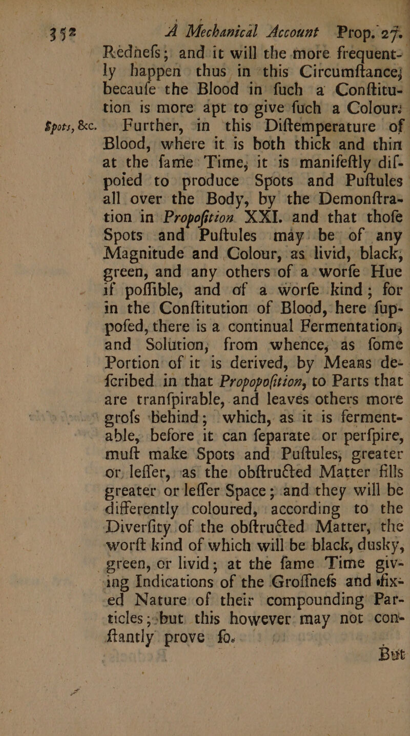 ly happen thus in this Circumftancej becaufe the Blood in fuch a Conftitu- tion is more apt to give fuch a Colour: Blood, where it is both thick and thin at the fame Time, it 15 manifeftly dif- J D all over the Body, by the Demonftra- tion in Propofition XXI. and that thofe Spots and Puftules máy. be of any Magnitude and Colour, as livid, black; green, and any others:of a^ worfe Hue if poffible, and of a worfe kind; for in the Conftitution of Blood, here fup- pofed, there is a continual Fermentation; and Solution; from whence, as fome able, before it can feparate. or perfpire, muft make Spots and Puftules; greater or, leffer, as the obftructed Matter fills greater or leffer Space ; and they will be differently coloured, according to the worft kind of which will be black, dusky, ed Nature of their compounding Par- ticles &gt;but this however may not cons But