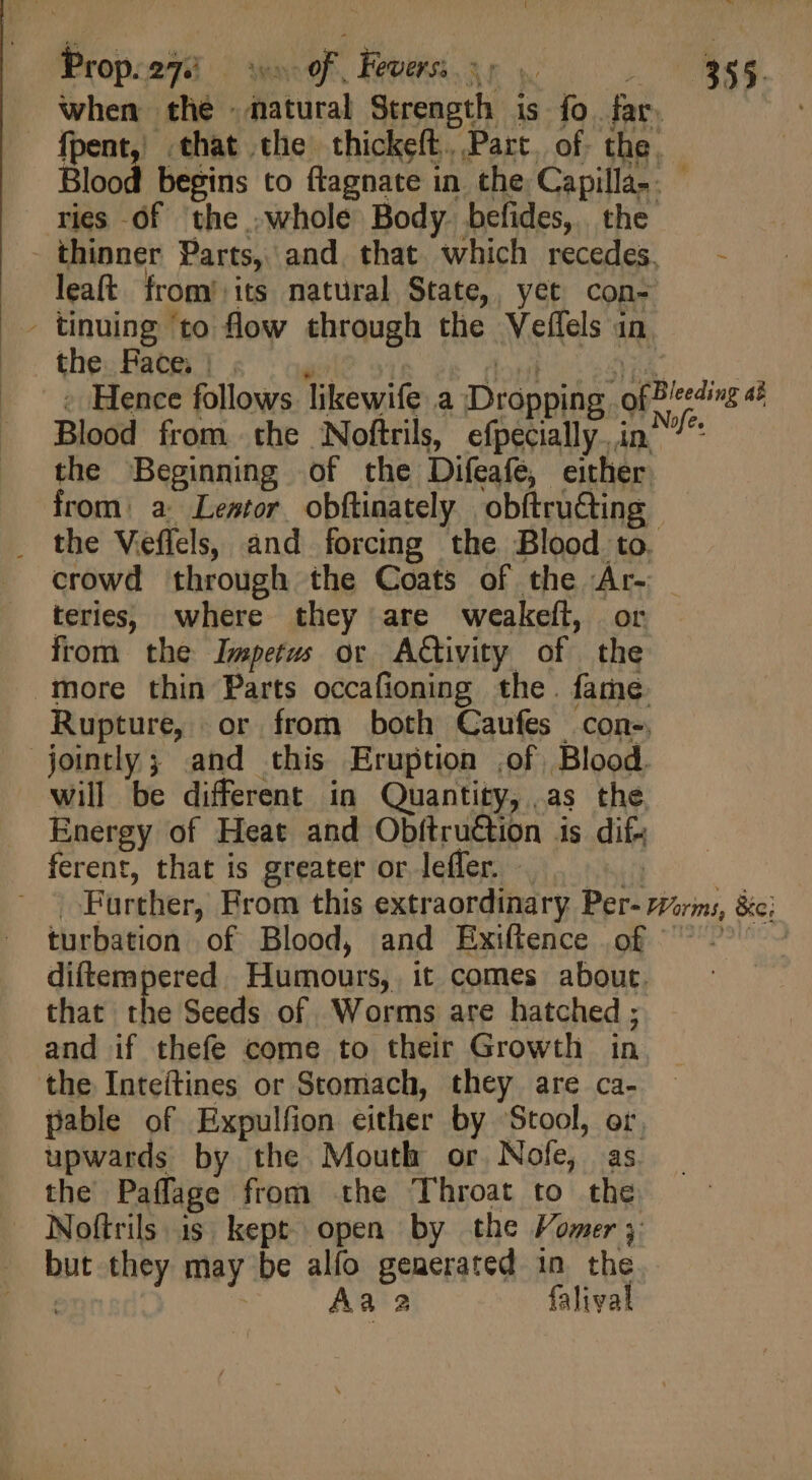when the » itia Strength is fo. far. fpent, that the thickeít. Part. of. the, Blood begins to ftagnate in the Capilla-. - ries of the .whole Body befides, the - thinner Parts, and. that which recedes, — - leaft from its natural State, yet con- - tinuing ‘to flow through the Veffels in. the. Face. : Hence follows likewife a Dropping ofBleeding a Blood from the Noftrils, efpecially. ind” the Beginning of the Difeafe, either from: a Lemr obftinately obftrü&amp;ing — . the Veeffels, and forcing the Blood to. crowd through the Coats of the dun | teries, where they are weakeft, from the Impetus or ACtivity of yeh more thin Parts occafioning the. fame. Rupture, or from both Caufes con-. jointly; and this Eruption of Blood. will be different in Quantity, as the, Energy of Heat and Obftruétion is dif- ferent, that is greater or leffer. Farther, From this extraordinary Bert Want, Bic}, turbation of Blood, and Exiftence of diftempered Humours, it comes about. that di Seeds of. Worms are hatched ; and if thefe come to their Growth in the Inteítines or Stomach, they are ca- pable of Expulfion either by Stool, or. upwards by the Mouth or. Nofe, as the Paffage from the Throat to the Noftrils. is kept open by the Vomer 3 but they may be alfo generated in the Aa 2 falival