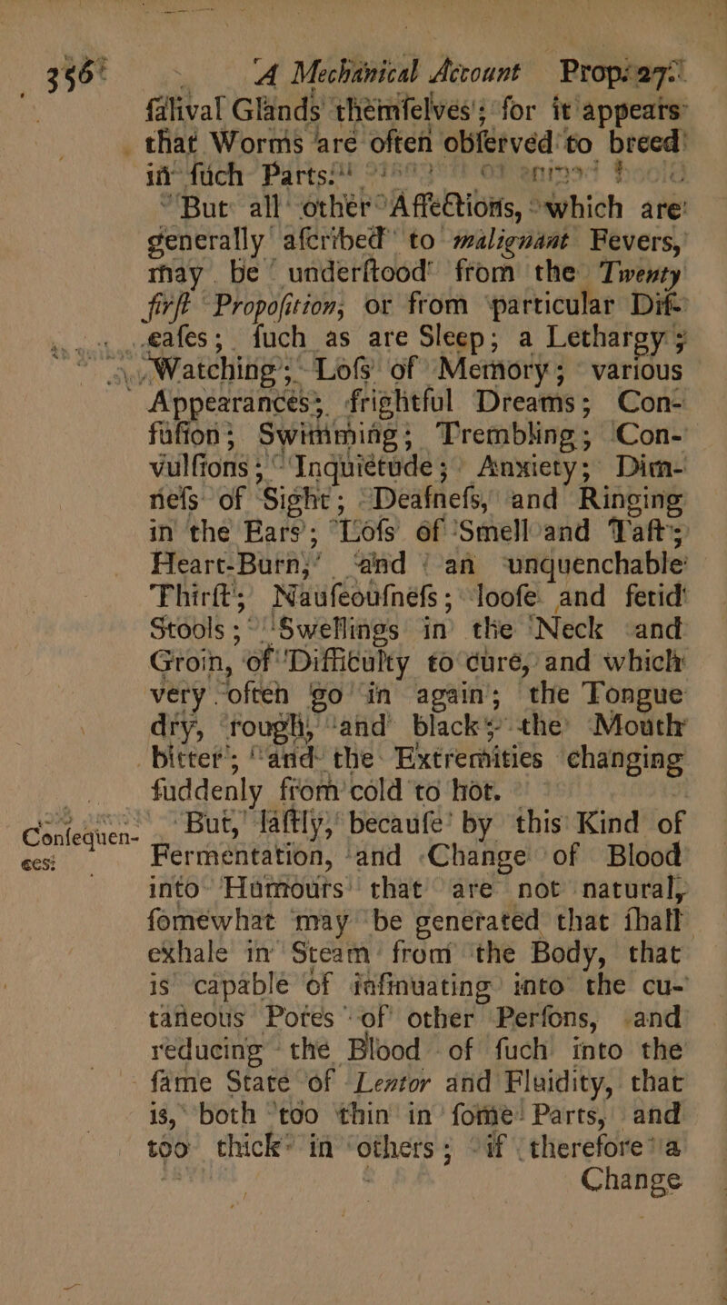 falival Glands theimfelves'; for it appears: . that Worms ‘are often obfervéd' to breed: i duch- Pártsar 91503911 OP enined 550lg But all: other A ffeCtions, which are’ generally afcribed to malignant Fevers, rhay be 'underítood' from the Twenty fir Propofition, or from ‘particular Dif- oo ,dafes; fuch as are Sleep; a Lethargy; TM Watching; Lo of Memory; various Appearances; frightful Dreams; Con- füfion; Swimmiüg; Trembling; Con- vulfions; ^Inquietüde; Anxiety; Dim- nefs of ‘Sight; ~Deafnefs, and Ringing in the Ears’; “Liofs of ‘Smelloand Taft; Heart-Burn;’ ‘and | an ‘unquenchable’ Thirft';; Naufeoufnefs; loofe and fetid’ Stools; 'Swellings in the ‘Neck «and Groin, of Difficulty to dure, and wbiclt very.often goin again; the Tongue dry, rough, ‘and’ black? the’ Mouth bitter’; ^and- the: Extremities changing fuddenly from cold to hot. ! But, láftly; becaufe’ by this Kind of pur Fermentation, and «Change of Blood . into Humours’ that are not natural, fomewhat may be generated that thall exhale in Steam from the Body, that is capable of iafinuating into the cu- taneous Pores of other Perfons, and reducing - the Blood of fuch into the -— fame State of Leztor and Fluidity, that i$, both too thin in forme: Parts, and too thick: in ‘others; ^if .therefore’/a a | Change i