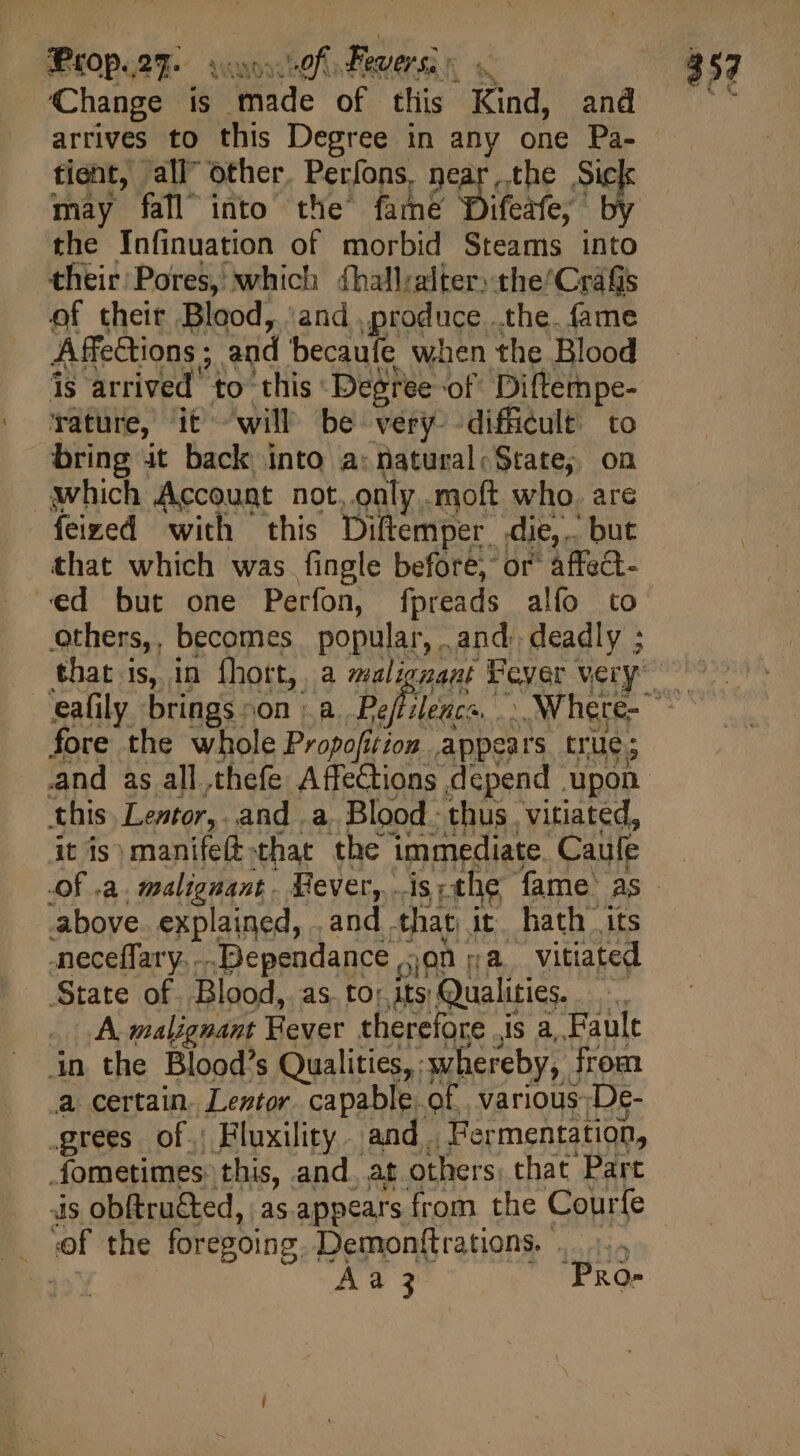 ‘Change is made of this Kind, and arrives to this Degree in any one Pa- tient, all” other. Perfons, near the Sick may fall into the fame D | the Infinuation of morbid Steams into their Pores, which ¢hallralter)the’CraGs of their Blood, ‘and produce. .the. fame Affections ; and becaufe when the Blood is arrived to this Degree of. Diftempe- Tature, it will be very difficult to bring it back into a: natural; State, on which Account not, only .moft who. are feized with this Diftemper die,.. but that which was fingle before, or^ affect- ed but one Perfon, fpreads alfo to others,, becomes popular, and: deadly ; that is, in fhort, a malignant Feyer very fore the whole Propofition appears true; this. Lentor,. and , a. Blood thus. vitiated, it is; manife(t:that. the immediate. Caulfe above. explained, .and that it. hath its neceffary....Dependance,;on ja vitiated State of. Blood, as. to: its Qualities. A. malignant Fever therefore ,is a, Fault in the Blood's Qualities, whereby, from a certain. Leztor. capable. of. various; De- grees of.; Fluxility. and. Fermentation, fometimes this, and. at others, that Part ds obftru&amp;ted, as.appears from the Courfe .. «f the foregoing. Demonftrations. ..- Aa 3 “PRo-
