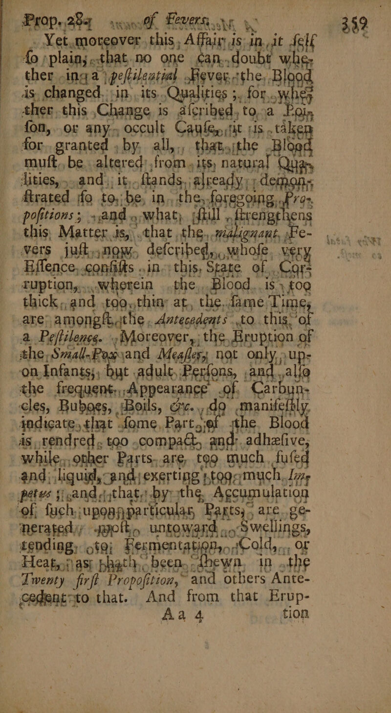 | Prop.284 AAO Of, Fevers, wh &amp; . . Yet.moreover. this, A finir hj i n ‘plain; « E at.no one &amp;an..d oubt ther .inga | ipelilential afigvas.cshe, ds changed. An. its. Qualities ;. for... ds ther this Change 1s alcribed. to. d Poi fon, or any- occult Canfe,, n us... take for, granted , by, all,,, thatthe Boe muft..be. altered: from 4 its, aul Quan | Aitiesy and; 1t. ftands,, already; d emon« rated fo to; be, Br the; forazoing, pofitions ; .,and iW hat) ifüul itren this, Matter 1s, that the. sal | vers jufk. now, defcribed,,..w ihofe. ET Effence,.confits ..in. this, State of. Cc TUption,... wherein phe, Blood, is.» £09 thick; and foo.thia ar, tlie, dame. Time, bake: among/t.ithe. Antecedents Qu this” ‘ot T Peftilence. Moreover, the. mpra at the. Small~Pas sand Meafles,s not only,, on Infants;; but adule, enone | fo alie the frequent A ppearane Of idi cles, Buboss, (Boils, GY- vd en Ard. indicate. that fome, Part..ef the. Bl i ds, rendred, too .compaCt, a Rs adhzfive; While..other Parts. are, teo much. fufed and; ‘lig uid, “and exerting tog ‘much, Lins petes jj and (that, by: the, Accumulation of, fuch. 'upapjypecticulas Bagtsy , are. ge- neratediy soot, untoward ...Swellings, tending, sto; Fecmentat 3n,» Cold, 4 OF » Heap fas bath. been. -dbewn, in the Jwenty fivfl Propofit OH, ‘and others Ante- cadent #0 that. And from that Erup-