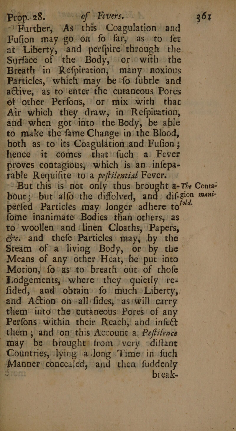 -Purther, “As this Coagulation and Fufion may go on fo far, as to fet at^ Liberty, and perfpire through the . ‘Surface of the Body, or with. the Breath in Refpiration, many noxious Particles, which may be ‘fo fubtle and active, as to enter the cutaneous Pores - of other Perfons, or mix with that Air which they draw, in Refpiration, and when got-into the Body, be able to make the fame Change in the Blood, both as to its Coagulationjand Fufion ; hence it comes .that'íuch a Fever proves contagious, which is an infepa- rable Requifite to a pe/tilential Fever. But this is not only thus brought a-The Conta- bout; but alfo the diffolved, and: jg me pérfed Particles may. longer adhere to/^ 4 fome inanimate Bodies than others, as . to woollen and ‘linen Cloaths, ‘Papers, @¢. and thefe Particles may, by the Steam of a living Body, or by the Means of any other Heat, be put into - Motion, fo'as to breath out of thofe ‘Lodgements,' where’ they quietly re- - fided, and obtain» fo much Liberty, and Action on&lt;all fides, ^as:swill carry them into the» cutaneous: Pores of any Perfons. within their Reach, and infect. them ; and ‘on: this Account a. Peffilence may be brought: from ‘very -diftant . Countries, lying a.long Time: in fuch ‘Manner: concealed, and then fuddenly vic break-