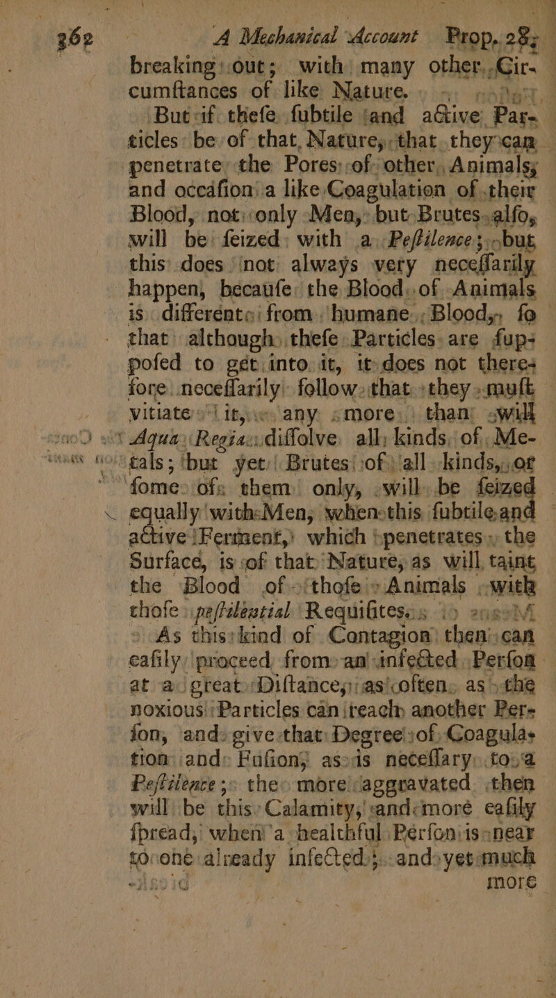 breaking:.0ut; with many other. Gir. cumftances of like Nature. . - a But cif: thefe, fubtile sand aGive Pass ticles: be of that, Nature, that. they xam and occáfion: a like Coagulation of their - Blood, not::only Mea,’ but Brutes. alfo, will be feized with a Peftilence; but, this does /not always very neceffarily happen, becaufe: the Blood. of. Animals is. differents: from.'humane.;Blood,, fo that although. thefe. Particles are fup: pofed to get into it, it does not theres fore. neceffaril y. follow. that. they ».muft vitiate-it,.c any «more. than: will equally with«Men; wehen:this fubtile an: active Ferment,’ which penetrates, the Surface, is of that Nature, as will taint the Blood of -:thofe : Animals , kay thofe pe /filestial Requifitess:. ) 20H o As this:kind of Contagion: then’. can eafily proceed, from» an infe&amp;ed. Perfoa at a. great» Diftance,)as'coften, as &gt;the noxious : Particles can iteaclp another Per- fon, and: give that: Degree ':of; Coagulas tion and: Fufion; as:is neceffary: to. Peftilente ;; the more: aggravated then will be this: Calamity,!andcmore cafily fpread, whei!'a healthful Perfoniisonear to oné already infeCted.}..andoyetanuch -3521d more