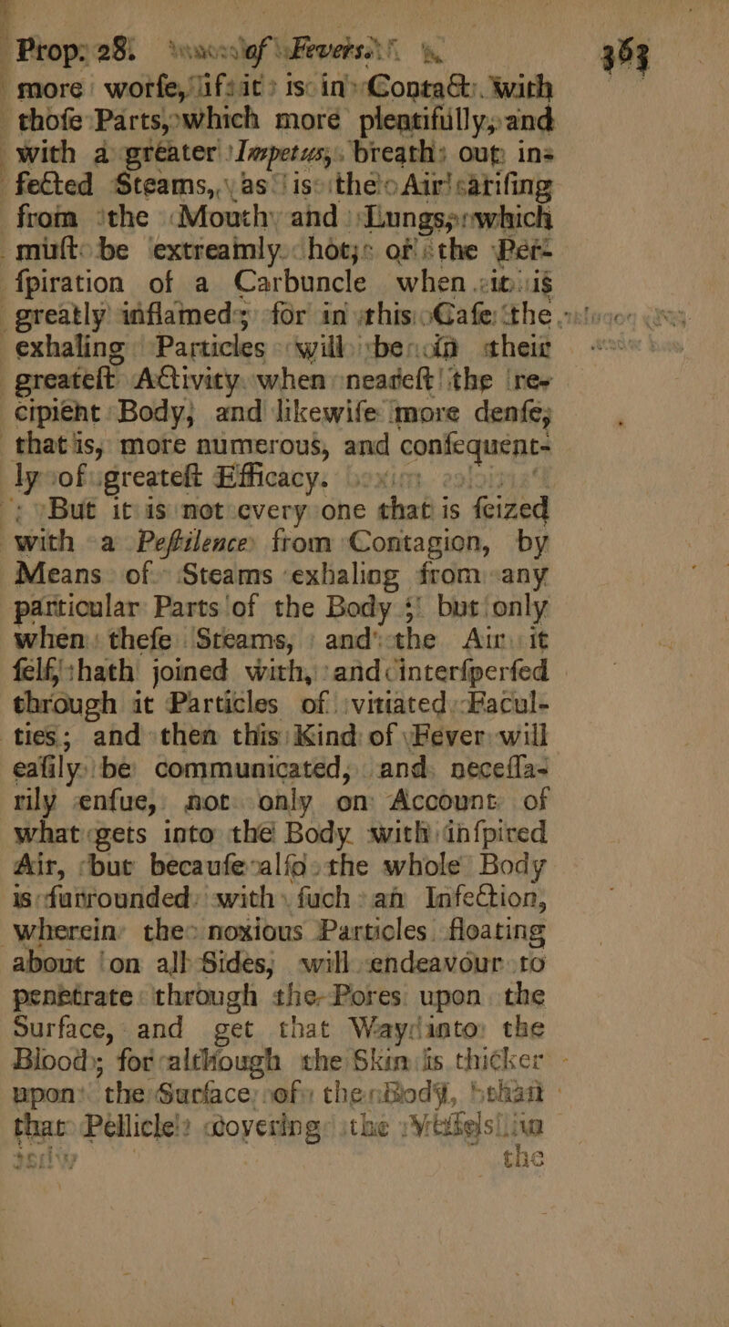 more worfe, 1f:it: 1s: in» Conta&amp;:. with .thofe Parts,which more pleatifülly; and with a greater \Impetus,. breath: oup. ins fe&amp;ked Steams, as ' is theo Air sarifing from ‘the Mouth: and Lungs; which cipieht Body; and likewife more denfe; ‘But it) is not cvery one chat is feized Means of. Steams exhaling from any particular Parts of the Body 5! but: a when: thefe Steams, | and' the Air felfj:hath joined with, A doraripc d through it Particles of. vitiated ;-Facul- eafily:be communicated; and. necefla- rly enfue, not only on Account of what.gets into the Body with infpived Air, ‘but becaufe-alío. the whole Body i5: fattourdedy: with») fuch:a&amp; InfeCtion, about ‘on all Sides; will endeavour to penetrate: through the-Pores upon. the Surface, and get that Waycinto: the Blood ; for. although the Skis thicker si that: Pellicle!: oyering: \the »Miffels!i