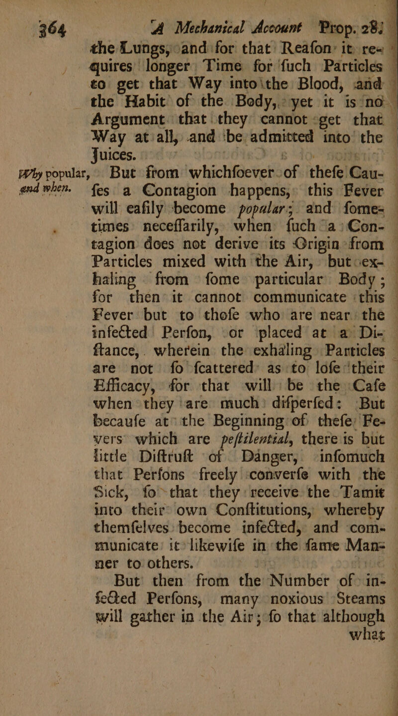 the Lungs, and for that Reafon: it re« | , quires longer. Time for fuch Particles | . to get that Way intoithe Blood, and . _ the Habit of the Body, yet it is no Argument. that they cannot «get that | ‘Way at all, and ‘be admitted into the — juices... Ute Us do dollitiqig Phy popular, But from whichfoever.of thefe Cau- — «sdwbe. fes a Contagion happens, this Fever | will eafily become popalar; and fome- | times neceffarily, when. fuch a; Con- — tagion does not derive its Origin from - Particles mixed with the Air, butcex- haling from fome particular Body; for then it cannot communicate ‘this | Fever but to thofe who are near the | infected Perfon, «or ‘placed at a Di- — ftance,. wherein the exhaling Particles — are not fo fcattered as to lofe ‘their - Efficacy, for that will be the Cafe when they are much) difperfed: But | becaufe at: the Beginning of thefe: Fes | vers which are peftilential, there is but little Diftruft of Danger, infomuch that Perfons freely ‘converfe with the | Sick, fo that they receive the Tamit into their’ own Conftitutions, whereby - themfelves: become infected, and com- | municate: it likewife in the fame Man: ner to others. E gue | But then from the Number of in- feted Perfons, many noxious Steams will gather in the Air; fo that although — what .