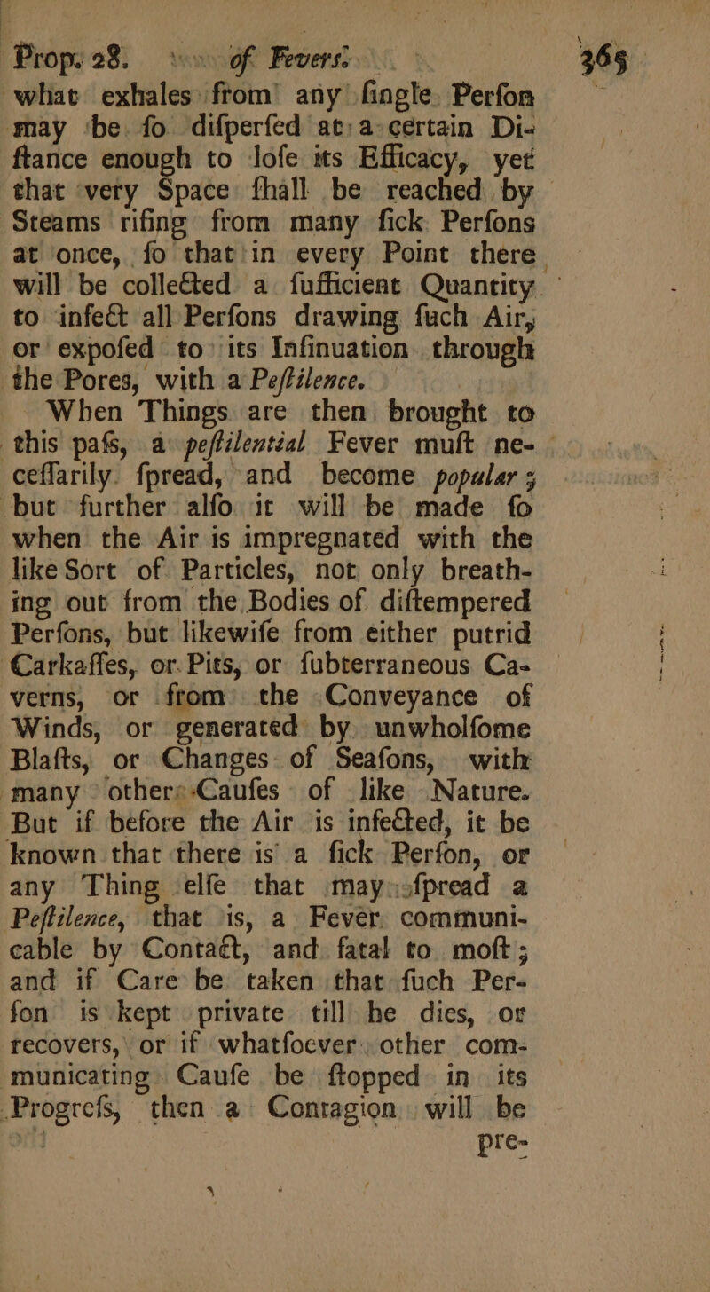 Prop.28. ^ of Fees o c what exhales from’ any fingle. Perfor may ‘be fo difperfed at:a-certain Di- ftance enough to lofe its Efficacy, yet Steams rifing from many fick. Perfons to infeCt all Perfons drawing fuch Air, or expofed to its Infinuation. through the Pores, with a Pe/tilence. | When Things are then. brought to ceffarily. fpread, and become popular ; but further alfo it will be made fo when the Air is impregnated with the like Sort of Particles, not only breath- ing out from the Bodies of diftempered Perfons, but likewife from either putrid ‘Carkaffes, or. Pits, or fubterraneous Ca- verns, or from the Conveyance of Winds, or generated by. unwholfome Blafts, or Changes: of Seafons, with many others-Caufes of like Nature. But if before the Air is infeCted, it be known that there is a fick Perfon, or any Thing elfe that maynofpread a Peffilence, that is, a Fever. communi- cable by Contaét, and. fatal to moft ; and if Care be taken that fuch Per- fon is kept private till he dies, or recovers, or if whatfoever. other com- municating Caufe be ftopped in its .Progrefs, then a Contagion | will be M | ic