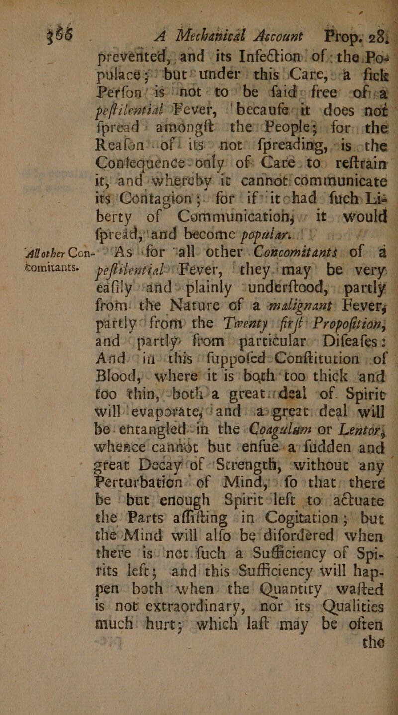 prevented, and its Infection! of. the:Pos pulace ^but^ under this \Care,»-a fick Perfon/ is “not to^ be faid- free -ofisa peflilential Fever, 'becaufecit does not fpread : amonagft ‘the: People} for: the | Reafon*sof! its not’ fpreading, »is othe | Contequence- only of: Care. to. reftrain” it; and whereby it. canhoticémmunicate its ‘Contagion 5: for if icohad: fuck Lia berty of Communieatiohy ; it. would | fprcádj'and become popular. | V 20067. ‘Allother Con- ^ As for “all other Concomitanti of a comitants. pe ffilewtial) Fever, they.may' be very | eafily sand» plainly :undérftood, |. partly from: the Nature of a aalignant Fever, | partly ^ from the Twenty: fit/t Propofitian; — and partly from pareicular: Difeafes: — And: ia this ‘fuppofed-Conftiturion of Blood, where’ it is; both*too thick and too thin, -both’a greatindeal «of. Spirit - will ‘evaporate; and. ;a2:great: deal will | be: entangled-in the Coagulam or Lentórj whence cannot but ‘enfuearfudden and | great Decay of Strength, without any — Perturbation’ of Mind, fo that: there — be -but enough Spirit left to actuate the. Parts affifting «in Cogitation;' but theoMind will alfo be: difordered’ when | there is. ‘not: fuch a Suffictency of Spi. . tits left; and this Sufficiency will hap. | pen both when the Quantity. wafted — is not extraordinary, mor its Qualities — much hurt; which laft may be often | | the |