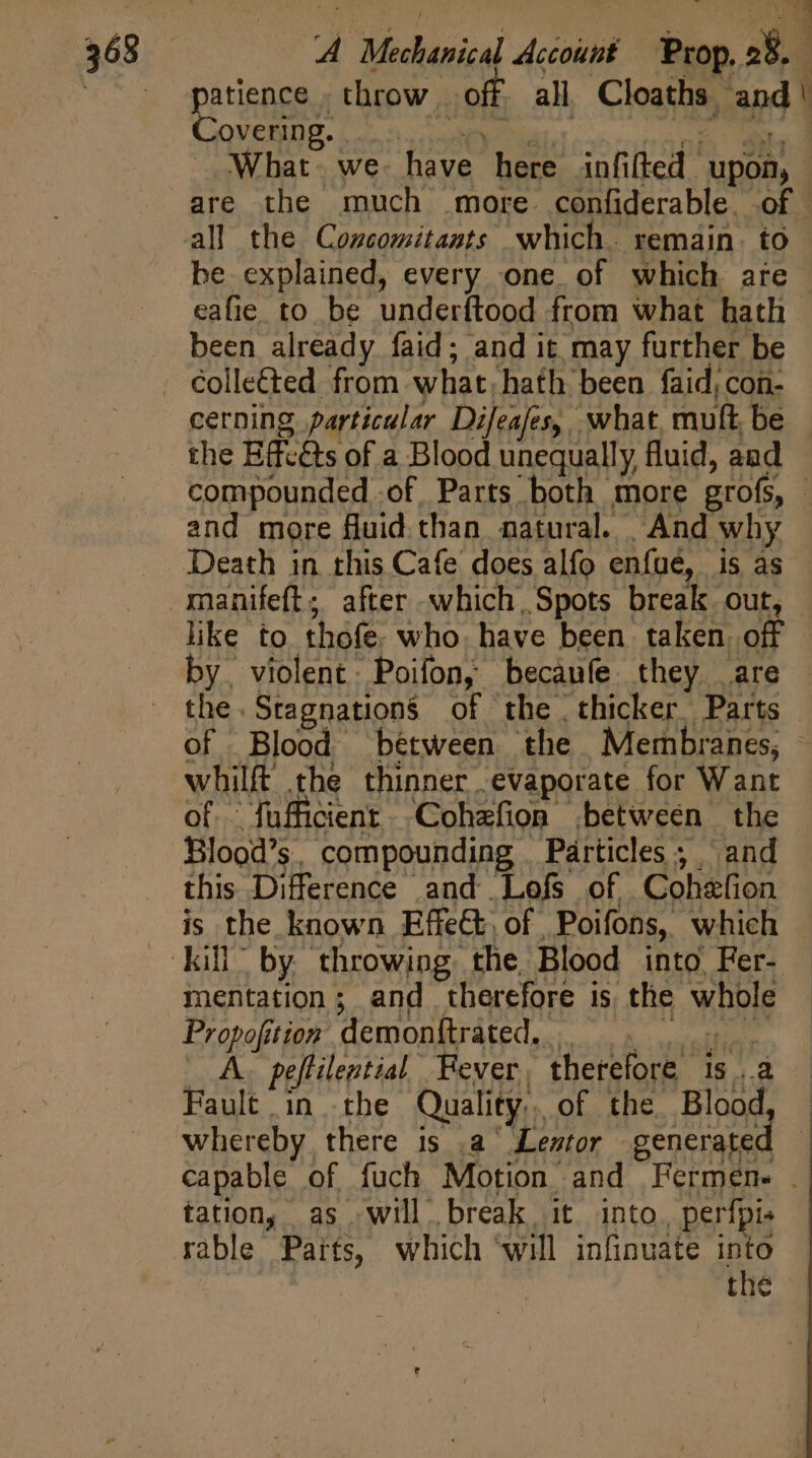 E perience throw off all Cloaths and' overing. nati? EP d WP What. we. have here infifted upon, are the much more confiderable. of - all the Cozcomitants which. remain. to be explained, every one of which are eafie to be underítood from what hath been already faid; and it may further be . Collected from what; hath been faid, con- cerning particular Difeafes, what, mult be — the Effc&amp;s of a Blood unequally fluid, and compounded of Parts both more grofs, - and more fluid than. natural. | And why Death in this Cafe does alfo enfue, is as manifeft; after which, Spots break out, - like to thofe. who. have been. taken. off by. violent. Poifon, becaufe they are | - the. Stagnations of the thicker Parts | of Blood between the Membranes, whilft the thinner evaporate for Want of fufficient. Cohzfion between the Blood's, compounding | Particles; and this Difference and Lofs of Cohefion is the known Effect, of Poifons, which kill” by throwing the Blood into, Fer- mentation; and therefore is the whole Propofition demonftrated. 5 A. peflilential Fever, therefore 1s ..a Fault in the Quality. of the Blood, whereby there is .a Lentor generated - capable of fuch Motion and Fermen- — tation, as will break it into, perfpis rable Parts, which ‘will infinuate into the