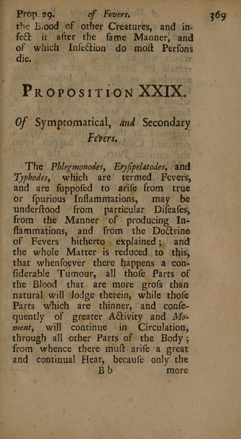 | Prop 9g. Vw Faenc 5 . the Biood of other Creatures, and in: — fe&amp; it after the fame Manner, “and Ta which Infection do molt Perfons / die. «0104 P8 M Of Symptomatical, and Secondary P (i epee A e The Phlegmonodes, Evyfipelatodes, and and ate fuppofed to arife from true or fpurious Inflammations, may be underftood -fróm particular Difeafes, from the Manner of producing In- flammations, and from the DoGrine of Fevers hitherto | explained; and the whole Matter is reduced to this, that whenfoever there happens a con- fiderable Tumour, all thofe Parts of the Blood that. are more grofs than natural will Jodge therein, while thofe Parts which are thinner, and confe- quently of greater Activity and Mo- ment, will continue in Circulation, from whence there mult arife a great and continual Heat, becaufe only the ! : Bb more