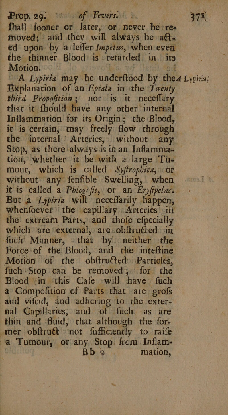 fhall fooner or later, or never be re. moved; and they will always be ag. ed upon by a lefler Impetus, when even the thinner Blood’ is retarded in. its Motion. MO, Fi od ^ A Lypiria may be underftood by the Lypiria: Explanation of an Epzala in the ‘Twenty third Propofition ; nor is it neceflary that it fhould have any other internal Inflammation for its Origin; the Blood, idt is certain, may freely flow through the internal Arteries, without any Stop, as there always is in an Inflamma- tion, whether it be with a large Tus mour, which is called Sy/frophica,: or without any fenfible Swelling, when it is called a Phlogofis, or an Eryfipelas. But a Lypiria will neceffarily happen, whenfoever the capillary Arteries’ in the extream Parts, and thofe efpecially which are external, are obftruéted in fuch Manner, - that by neither the Force of the Blood, and the inteftine Motion of the obftructed Particles, fuch Stop can be removed; for the Blood .in ‘this Cafe will have fuch a Compofition of Parts that are) grofs and vifcid, and adhering to the exter- nal Capillaries, and of fuch as are thin and fluid, that although the for- emer obftru&amp;t = not fufficiently to raife a Tumour, or any Stop. from Inflam- . | Bb 2 mation,