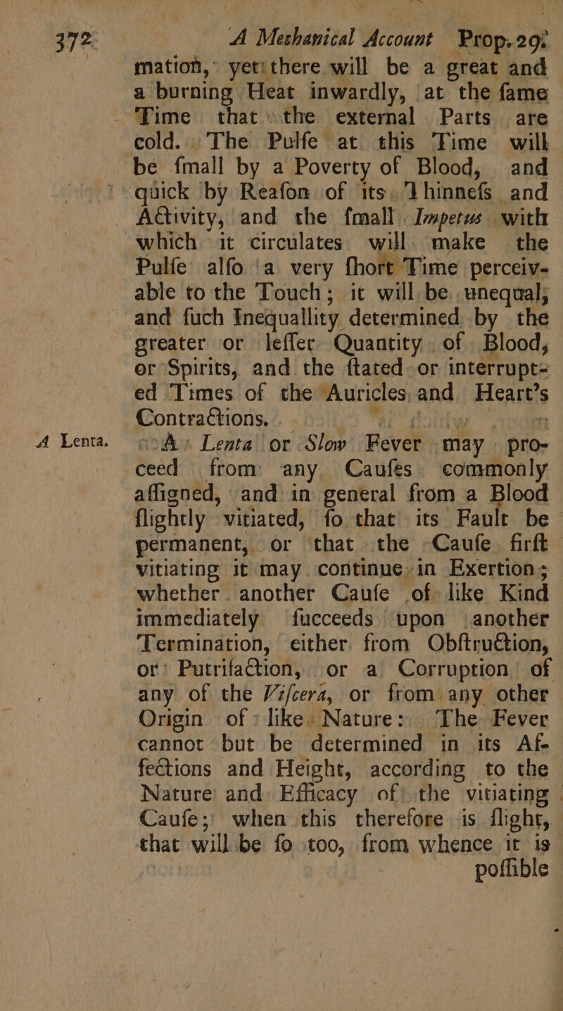 A Methanical Wicouns Jio mation, yetithere will be a great and &amp; burning Heat inwardly, at the fame cold. The Pulfe at this Time will. be fmall by a Poverty of Blood, and quick by Reafon of its, lhinnefs and Pulfe alfo a very fhort Time perceiv- able to the Touch; it will. be. unequal; and fuch Inequality. determined by the greater or leffer Quantity of Blood, or Spirits, and the ítated or interrupt- ed Times of the Auricles; and Hearts Contractions, A Lenta or Slow Revel T pro- ceed | from any. Caufes commonly affigned, and in general from a Blood . permanent, or that the -Caufe firft vitiating it may. continue. in Exertion ; whether another Caufe of like Kind immediately fucceeds upon another ‘Termination, either. from Obftru€tion, or: Putrifadion, or a Corruption of any of the Vi/cera, or from any other Origin of» like. Nature: The Fever cannot but be determined in its Af fections and Height, according to the Nature and. Efficacy of| the vitiating | Caufe; when this therefore is flight, that will be fo £00, from whence it is poffible