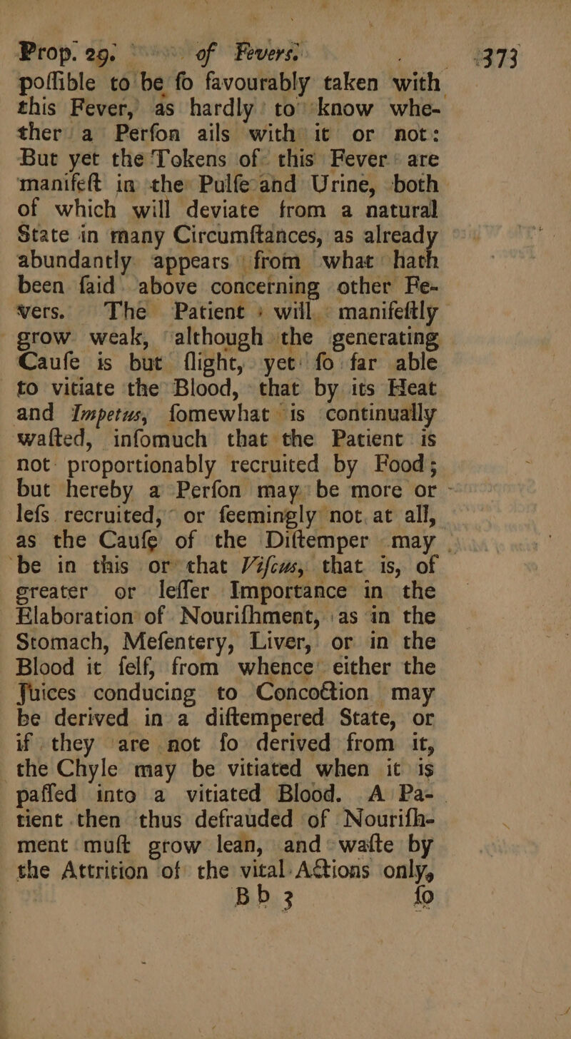 Prop. 29, ^^ of Fevers), this Fever, as hardly: to’ know whe- ther a Perfon ails with it or not: But yet the Tokens of. this Fever are of which will deviate from a natural State in many Circumftances, as already abundantly appears | from what hath been faid. above concerning other Fe- grow weak, although the generating Caufe is but flight, yet: fo far able to vitiate the Blood, that by its Heat and Impetus, fomewhat is continually waíted, infomuch that the Patient is not proportionably recruited by Food; greater or leffer Importance in the Elaboration of Nourifhment, as in the Stomach, Mefentery, Liver, or in the Blood it felf, from whence’ either the Juices conducing to Concoétion may be derived in a diftempered State, or if they are not fo derived from it, the Chyle may be vitiated when it is tient then thus defrauded of Nourifh- ment muft grow lean, and waíle by the Attrition of the vital Actions only,