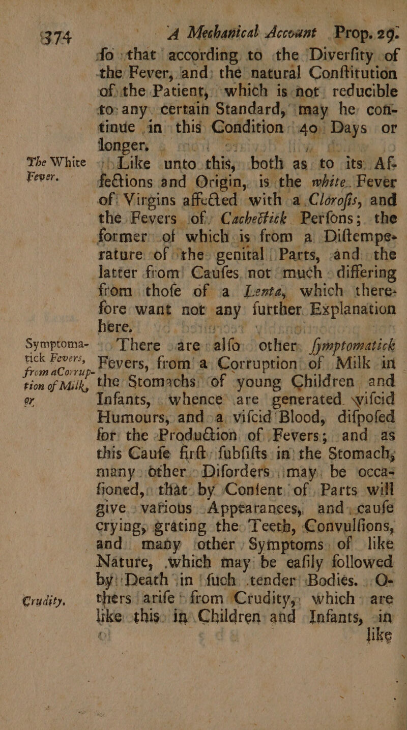 do that according to the Diverfity of the Fever, and: the natural Conftitution of the Patient, which is not. reducible “fo: any. certain Standard, ‘may he: con- tinue .in this Condition: 4o. Days or Ápüpen 4 cid 33940 live SON, jo The White + Like unto this, both as to its Af Fever. ^ de&amp;ions and Origin, is the white. Fever of: Virgins affected. with a.Clorofis, and the Fevers of) Cacheéfick Perfons; the former. of which is from a Diftempe- rature of ‘the genital Parts, and the latter from! Caufes not much - differing from thofe of a Lente, which there: fore want not any further. Explanation n. hboeri vd bostioa t vidxaeiiidaooquihie! Symptoma- ;'lThere (are alfo. other. /ymptomatick tick Fevers, Fevers, from’ a. Corruption’ of Milk in - og aC orrupe- EL ] Abie yMilk, the Stomachs of young Children and er Infants, whence are generated wifcid Humours, and a. vifcid Blood, difpofed fot. the -Produ&amp;ion of Fevers; and as this Caufe firft; fubfifts in) the Stomach; many» other» Diforders. may. be occas fioned,: that. by Confent: of | Parts. will give. vafious .Apptarances, and caufe crying, grating the Teeth, Convulfions, and. may other Symptoms. of like Nature, which may be eafily followed — by: Death iin ‘fuch tender Bodies. , O- Crudity, thers arife&gt; from Crudity,, which - are like this; in Children and Infants, m | o! ike