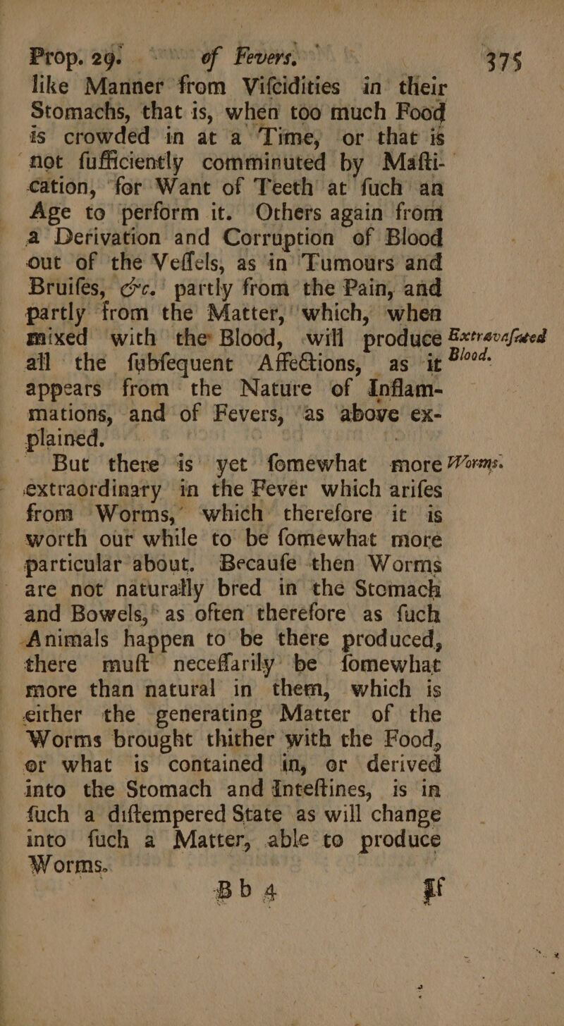like Manner from Vifcidities in their Stomachs, that is, when too much Food is crowded in at a Time, or that is mot fufficiently comminuted by Mafti- cation, for Want of Teeth at fuch an Age to perform it. Others again from a Derivation and Corruption of Blood out of the Veffels, as in Tumours and Bruifes, (.' partly from the Pain, and partly from the Matter, which, when mixed with the Blood, will produce B«trevafzeed all the fubfequent Affections, as it bis appears from the Nature of Inflam- mations, and of Fevers, as above ex- plained. — | | . But there is yet fomewhat more “or. extraordinary in the Fever which arifes from Worms, which therefore it is . worth our while to be fomewhat more particular about. Becaufe then Worms are not naturally bred in the Stomach and Bowels, as often therefore as fuch -Animals happen to be there produced, there muít neceflarily’ be fomewhat more than natural in them, which is either the generating Matter of the Worms brought thither with the Food, er what is contained in, or derived into the Stomach and inteflines, is in fuch a diftempered State as will change into fuch a Matter, able to produce Worms.