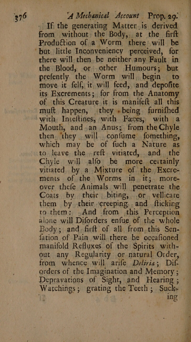 . If the generating Matter. is derived from without the Body, at the firft Produ&amp;ion of a Worm there will be there will chen. be neither any Fault in the Blood, or other Humours; but prefently the Worm will, begin | to move it felf, it will feed, and depofite its Excrements; for from the Anatomy of this Creature it is manifeft all this with. Inteftines, with. Feces; with a Mouth, and.an Anus; from the Chyle then. ‘they will confume | fomething, which may be of fuch a Nature as to leave the .reft. vitiated, and the Chyle will alfo be more ceitainly vitiated by a Mixture of the Excre- ments of the Worms in it;. more- Coats by their, biting, or. vellicate them by their ‘creeping, . and . flicking to them: . And from this Perception alone will Diforders enfue of the whole fation of Pain will there be occafioned manifold Refluxes of the Spirits with- out any Regularity or natural Order, from whence will arife Deliria; Dif. orders of the Imagination and Memory ; 4 js poe. br. e Eb 4 |