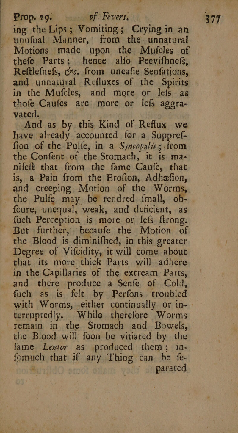 thefe Parts; hence alfo Peevifhnefs, Reftlefnefs, cc. from uneafie Senfations, and unnatural Refluxes of the Spirits in the Mufcles, and more or lefs as thofe Caufes are more or lefs aggra- vated. | And as by this Kind of Reflux we have already accounted for a Suppref- fion of the Pulfe, in a Syscopalis ; trom the Confent of the Stomach, it is ma- nifelt that from the fame Caufe, that is, a Pain from the Erofion, Adhefion, and creeping Motion of the Worms, the Pulfe may be rendred {mall, ob- fcure, unequal, weak, and deficient, as the Blood is diminifhed, in this greater Degree of Vifcidity, it will come about in the Capillaries of the. extream Parts, and there produce a Senfe of Cold, fuch as is felt by Perfons troubled terruptedly. While therefore Worms remain in the Stomach and Bowels, the Blood will foon be vitiated by the fame Leztor as produced them; in- fomuch that if any Thing can be fe- | parated