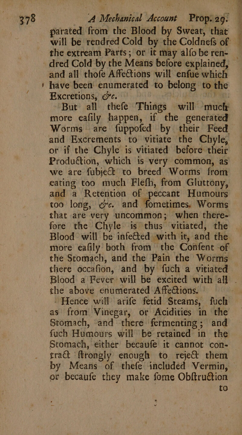 | 278 =&gt; A Mechanical Account Prop. 29. parated from the Blood by Sweat, that the extream Parts; or it may alfo be ren- and all thofe Affections will enfue which have been enumerated to belong to the Excretions, @c. — fS 0n: But all thefe Things will much more eafily happen, if the generated and Excrements to vitiate the Chyle, Produétion, which is very common, as we are fubjeCt to breed Worms from and a Retention of peccant Humours too long, «v. and fometimes. Worms that are very uncommon; when there- Blood will be infected with it, and the more eafily both from the Confent -of the Stomach, and the Pain the Worms there occafion, and by fuch a vitiated the above enumerated Affections. . Hence will arife fetid Steams, fuch as from Vinegar, or Acidities in the Stomach, and there fermenting; and fuch Humours will be retained in the Stomach, either becaufe it cannot con- tract ftrongly enough to reject them or becaufe they make fome Obftru&amp;ion | to jg 2 ^