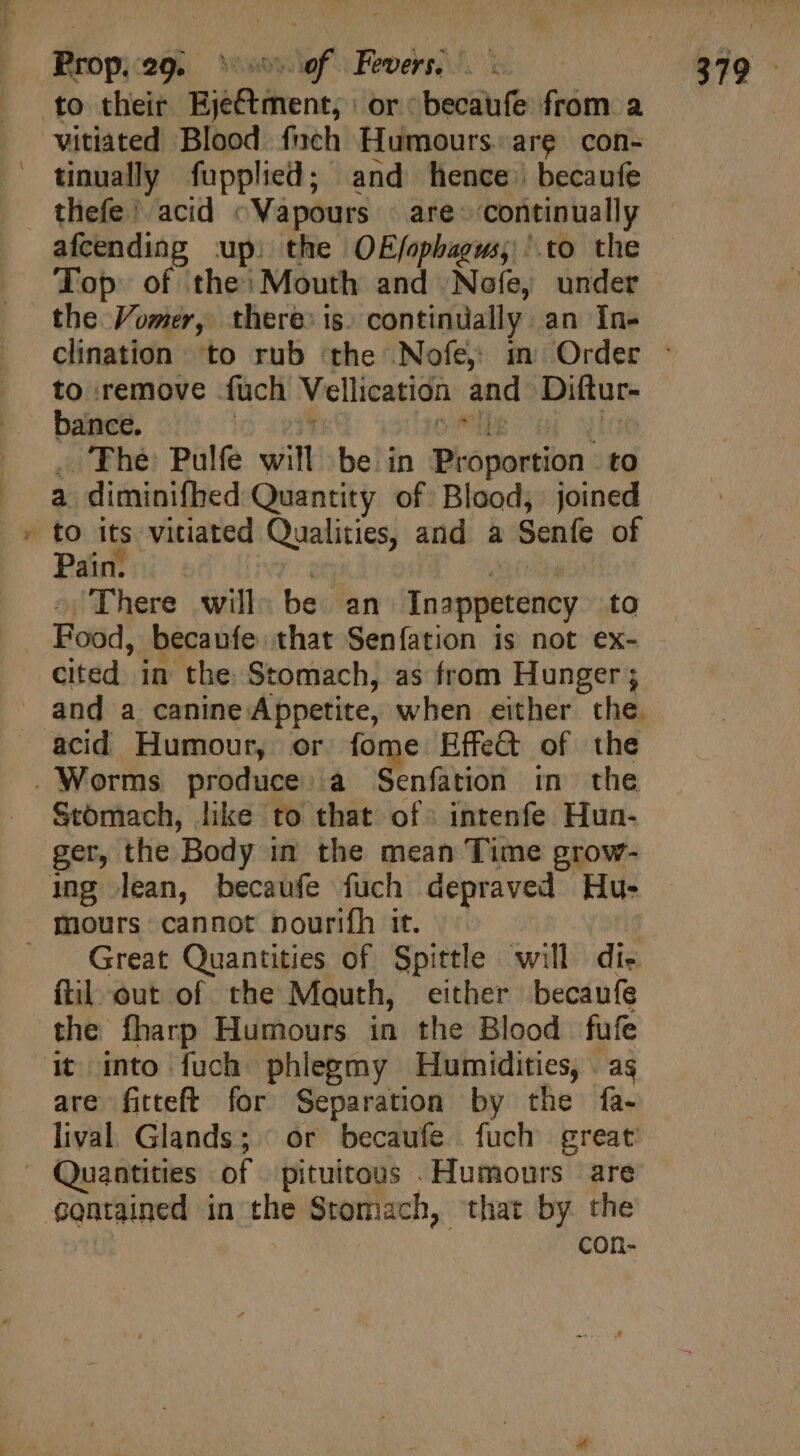 to their Eje&amp;tment, | or becaufe from a vitiated Blood finch Humours.are con- tinually fupplied; and hence’ becaufe thefe’ acid «Vapours © are» ‘continually afcending up) the OEj/opbagus, .to the Top of the: Mouth and Nofe, under the Vomer, there: is. continually an In- to remove {uch Vellication bance. 7 bai: v [ , The Pulfe will be in Proportion: to a diminifhed Quantity of Blood, joined » to its vitiated Qualities, and a Seníe of Pain. et DM There will. be an Inappetency to . Food, becaufe that Seníation is not ex- cited in the Stomach, as from Hunger; and Diftur- ^ acid Humour, or fome Effet of the . Worms produce a Senfation in the Stomach, like to that of. intenfe Hun- ger, the Body in the mean Time grow- ing lean, becaufe fuch depraved Hu- mours cannot pouriíh it. | Great Quantities of Spittle will dis fil out of the Mouth, either becaufe the fharp Humours in the Blood fufe it into fuch phlegmy Humidities, . as are fitteft for Separation by the fa- lival Glands; | or becaufe fuch great  Quantities of pituitous .Humours are contained in the Stomach, that by the con-