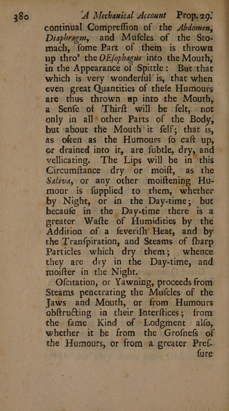 continual Compreffion of the Abdomen; Diaphragm, and Mufcles of the Sto- mach, fome Part of them is thrown up thro’ the OE/ophagus into the Mouth; in the Appearance of :Spittle: But that which is very wonderful is, that when a Senfe of Thirft will be felt, «not. only in all* other Parts of the Body, but about the Mouth it. felf; that ts, or drained into it, are fubtle, dry, and - vellicating. The Lips will be in ‘this Circumftance dry or mort, as the Saliva, or any other moiftening Hu- by Night, or in the Day-time; but becaufe in the Day.time there is a greater Wafte of Humidities by the Addition of a feverifh Heat, and by the Tranfpiration, and Steams of fbarp Particles which dry them; whence they are dry in the Day-time, and moifter in the Night. | Ofcitation, or Yawning, proceeds from Steams penctrating the Mufcles of the Jaws and Mouth, or from Humours the fame Kind of Lodgment alío, whether it be from the Grofnefs of the Humours, or from a greater Pref- no 4 | {ure