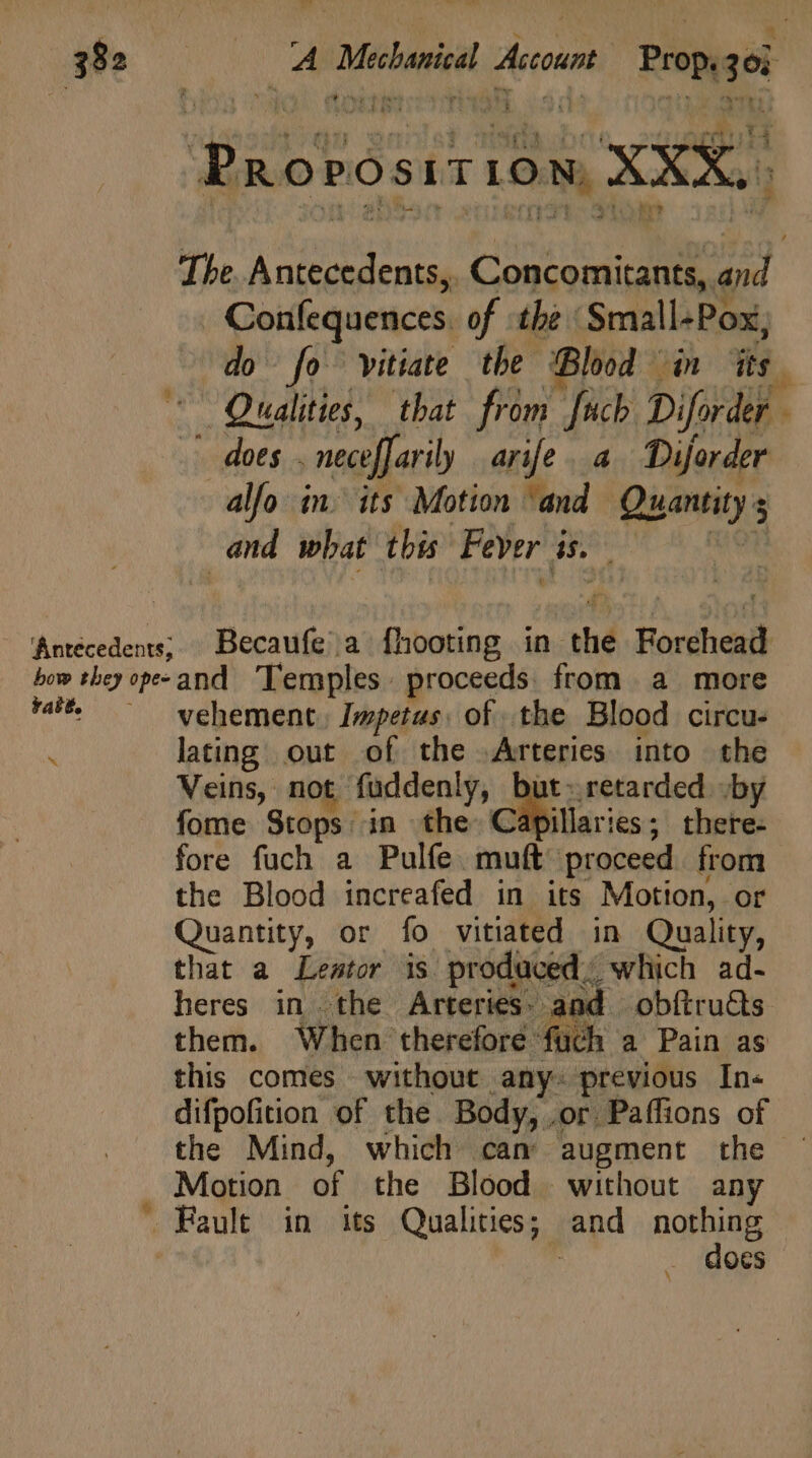 bow they apes rable. x AM A Mead Account Pro 26 Paorósir idu XXX. The. Antecedents,, Concomitants, 2 Confequences of the Small-Pox, do fo vitiate tbe Blood in its ' Qualities, that from [uch Diforder - dots . necefari ly arife. a Diforder alfo in. its Motion ‘and Quantity s E | and what this Fever i ds Becaufea fhooting in thé Forehead and Temples. proceeds. from a more vehement. Impetus, of the Blood circu- lating out of the .Arteries into the Veins, not füddenly, but: retarded by fome Stops in the Capillaries; there- fore fuch a Pulfe muft proceed. from the Blood increafed in its Motion, - or uantity, or fo vitiated in Quality, tiat a Lentor is. prodaced which a heres in the Arteries. and | obftru&amp;s them. When therefore füch a Pain as this comes without any. previous In« difpofition of the Body, .or. Paffions of the Mind, which cam augment the . Motion of the Blood without any —C Fault in its Qualities; and nothing | docs