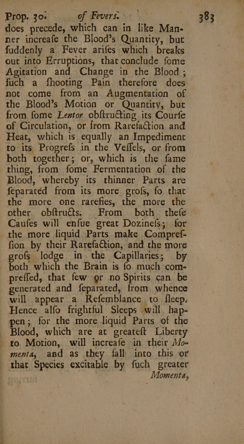 does precede, which can in like Man- fuddenly a Fever arifes which breaks out into Erruptions, that conclude fome -Agitation and Change in the Blood; fuch a fhooting Pain therefore does not come from an Augmentation of the Blood’s Motion or Quantity, but from fome Leztor obfiruGting its Courfe of Circulation, or from Rarefaction and Heat, which is equally an Impediment to its Progrefs in the Veffels, or from both together; or, which is the fame thing, from fome Fermentation of the Blood, whereby its thinner Parts are feparatéd from its more grofs, fo. that the more one rarefies, the more the other obftruéts. From both thefe Caufes will enfue great Dozinefs; for the more liquid Parts make Compref- fion by their Rarefaction, and the more grofs lodge in. the Capillaries; by both which the Brain is fo much come preffed, that few gr no Spirits can. be . generated and feparated, from. whence will appear a Refemblance to fleep. Hence alfo frightful Sleeps will, bap- pen; for the more liquid Parts of the . Blood, which are at greateft Liberty - to. Motion, will increafe in their Mo- . senta, and as they fall into this or . that Species excitable by fuch greater : | Moment,