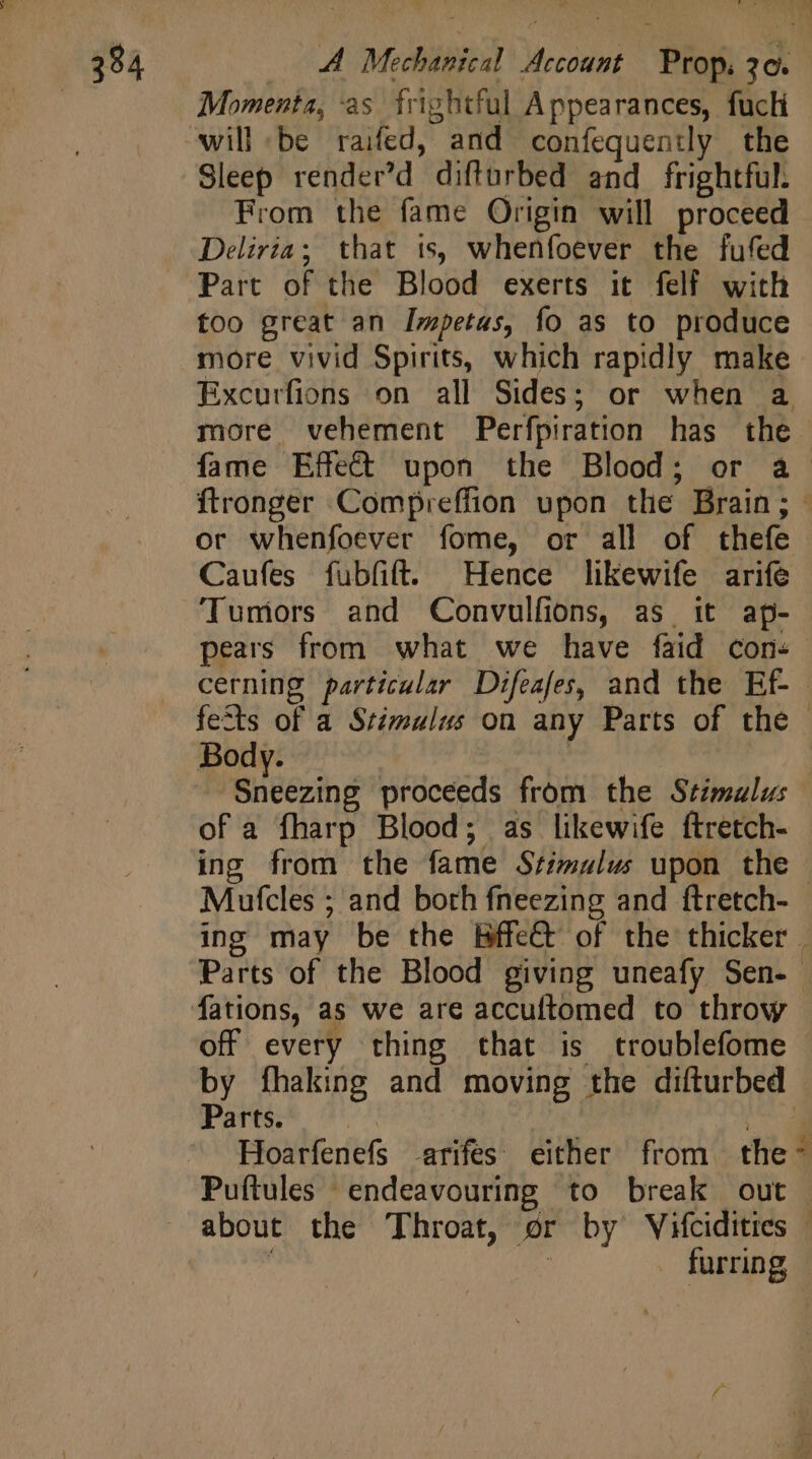 38 A A Mechanical Account Prop. 20. | Momenta, as frightful Appearances, fuch will be raifed, and confequently the Sleep render’d difturbed and frightful. From the fame Origin will proceed Deliria; that is, whenfoever the fufed Part of the Blood exerts it felf with too great an Impetas, fo as to produce more vivid Spirits, which rapidly make Excurfions on all Sides; or when a more vehement Perfpiration has the — fame Effet upon the Blood; or a ftronger Compreffion upon the Brain; - or whenfoever fome, or all of thefe Caufes fubfift. Hence likewife arife Tumors and Convulfions, as it ap- pears from what we have faid con+ cerning particular Difeafes, and the Ef fects of a Stimulus on any Parts of the - Body. | ‘Sneezing proceeds from the Stimalus of a fharp Blood; as likewife ftretch- ing from the fame Stimulus upon the | Mufcles ; and both fneezing and ftretch- ing may be the BffeGt of the thicker | Parts of the Blood giving uneafy Sen- fations, as we are accuftomed to throw - off every thing that is troublefome by fhaking and moving the difturbed Parts. ew Hoarfenefs -arifes either from the~ Puftules endeavouring to break out about the Throat, or by Vifcidities - ' | . furring