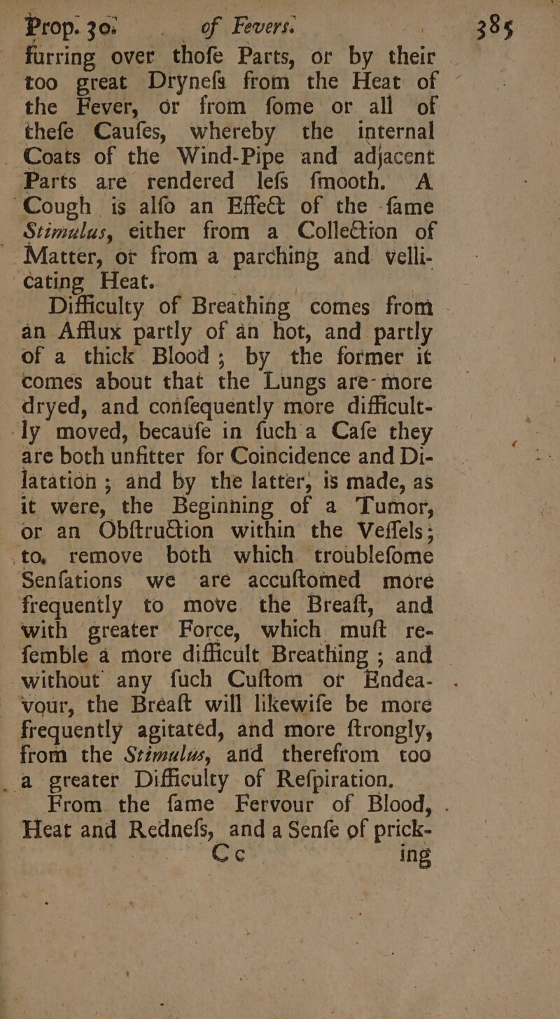 furring over thofe Parts, or by their too great Drynefs from the Heat of the Fever, or from fome or all of thefe Caufes, whereby the internal . Coats of the Wind-Pipe and adjacent Parts are rendered lefs fmooth. A Cough is alfo an Effet of the -fame — Stimulus, either from a Collection of Matter, or from a parching and velli- cating Heat. an Afflux partly of an hot, and partly of a thick Blood; by the former it comes about that the Lungs are- more dryed, and confequently more difficult- y moved, becaufe in fuch'a Cafe they are both unfitter for Coincidence and Di- latation ; and by the latter, is made, as it were, the Beginning of a Tumor, ‘or an ObftruGion within the Veffels; .to remove both which troublefome Senfations we are accuftomed more frequently to move. the Breaft, and with greater Force, which muft re- . vour, the Breaft will likewife be more - frequently agitated, and more ftrongly, from the Stimulus, and therefrom too _a greater Difficulty of Refpiration. . Heat and Rednefs, and a Senfe of prick- east. Ge fine