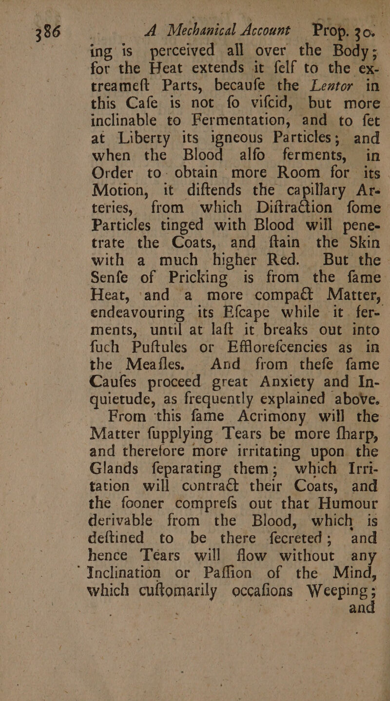| . ing is perceived all over the Body; for the Heat extends it felf to the ex- treameft Parts, becaufe the Lestor in this Cafe is not fo vifcid, but more inclinable to Fermentation, and to fet at Liberty its igneous Particles; and when the Blood alfo ferments, in Order to. obtain more Room for its . Motion, it diftends the capillary Ar- teries, from which DiftraGtion fome Particles tinged with Blood will pene- trate the Coats, and ftain the Skin with a much higher Red. But the Senfe of Pricking is from the fame Heat, and a more compact Matter, endeavouring its Efcape while it. fer- ments, until at laft it breaks out into fuch Puftules or Efflorefcencies as in the Meaíles. And from thefe fame Caufes proceed great Anxiety and In- quietude, as frequently explained above. From this fame Acrimony will the Matter fupplying Tears be more fharp, and therefore more irritating upon the Glands feparating them; which Irri- tation will contract their Coats, and the fooner comprefs out that Humour derivable from the Blood, which is - deftined to be there fecreted; and hence Tears will flow without any — Incination or Paffion of the Mind, which cuftomarily occafions Weeping j | | | an