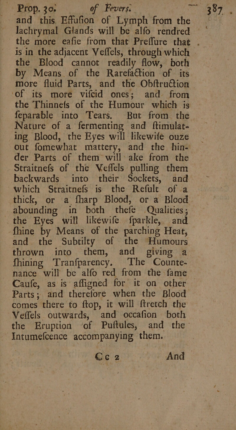 Prop. 30. . of Fevers. — du and this Effufion of Lymph from the by Means of the Rarefaction of its Of its more vifcid ones; and. from the Thinnefs of the Humour which is feparable into Tears. But from. the Nature of a. fermenting and ftimulat- ing Blood, the Eyes will likewife ouze der Parts of them will: ake from the Straitnefs of the Veffels pulling them backwards | into their Sockets, and . Which Straitnefs is the Refult of a abounding in both thefe Qualities; the Eyes will likéwife fparkle, and -fhine by Means of the parching Heat, and the Subtilty of the Humours thrown into them, and giving a fhining Tranfparency, The Counte- - Caufe, as is affigned for it on other comes there to ftop, it will ftretch the Veffels outwards, and occafion both -Intumefcence accompanying them. 387. €