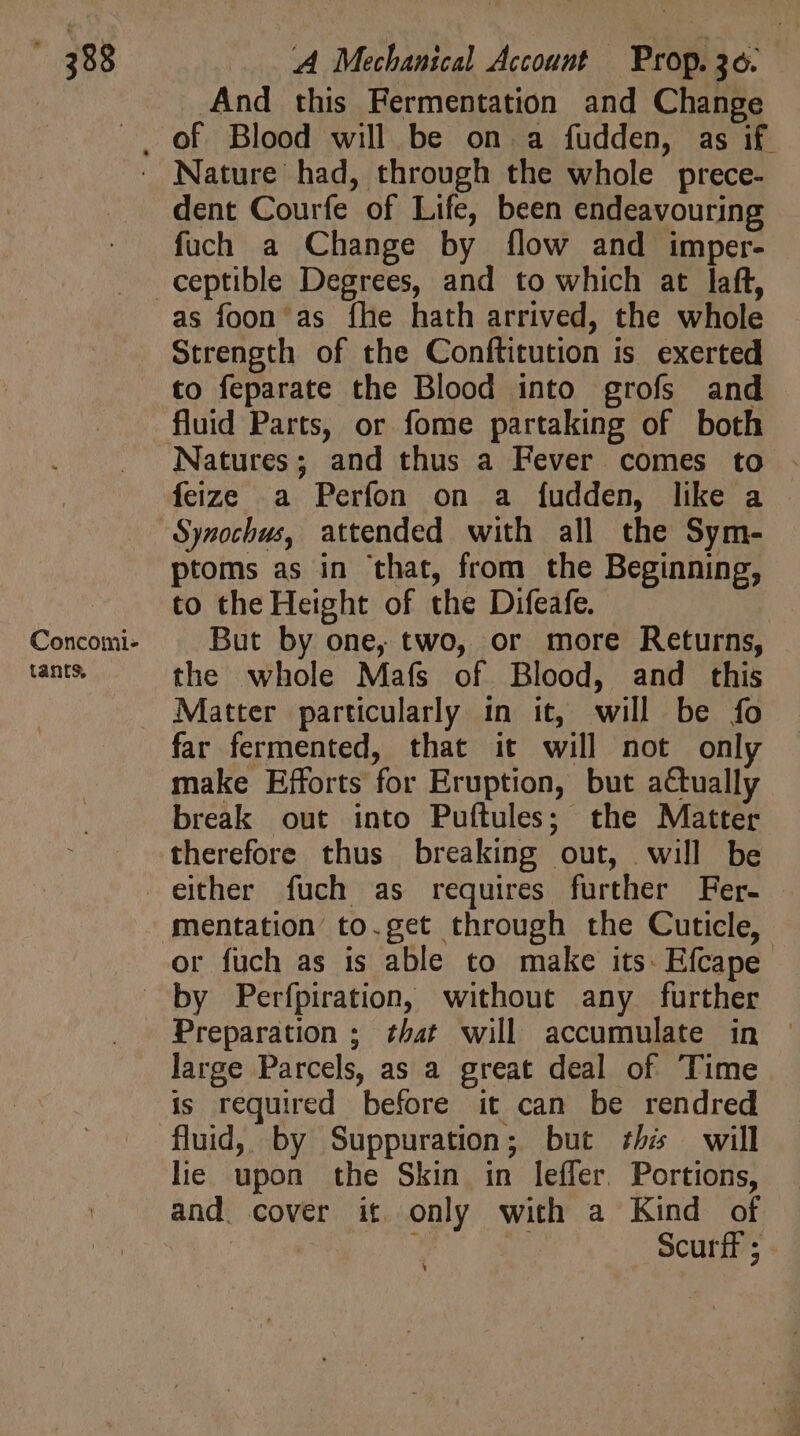 | . And this Fermentation and Change . of Blood will be on. a fudden, as if . Nature had, through the whole prece- dent Courfe of Life, been endeavouring fuch a Change by flow and imper- ceptible Degrees, and to which at laft, as foon as fhe hath arrived, the whole Strength of the Conftitution is. exerted to feparate the Blood into grofs and fluid Parts, or fome partaking of both Natures; and thus a Fever comes to feize a Perfon on a fudden, like a ~Synochus, attended with all the Sym- ptoms as in ‘that, from the Beginning, to the Height of the Difeafe. : Concomi- But by one, two, or more Returns, tants, the whole Mafs of Blood, and this . Matter particularly in it, will be fo far fermented, that it will not only make Efforts for Eruption, but actually break out into Puftules; the Matter therefore thus breaking out, will be either fuch as requires further Fer- mentation to.get through the Cuticle, or füch as is able to make its. Efcape by Perfpiration, without any further Preparation ; that will accumulate in - large Parcels, as a great deal of Time is required before it can be rendred fluid, by Suppuration; but ths will lie upon the Skin in leffer. Portions, and. cover it only with a Kind of | mU. n Scurff ; à