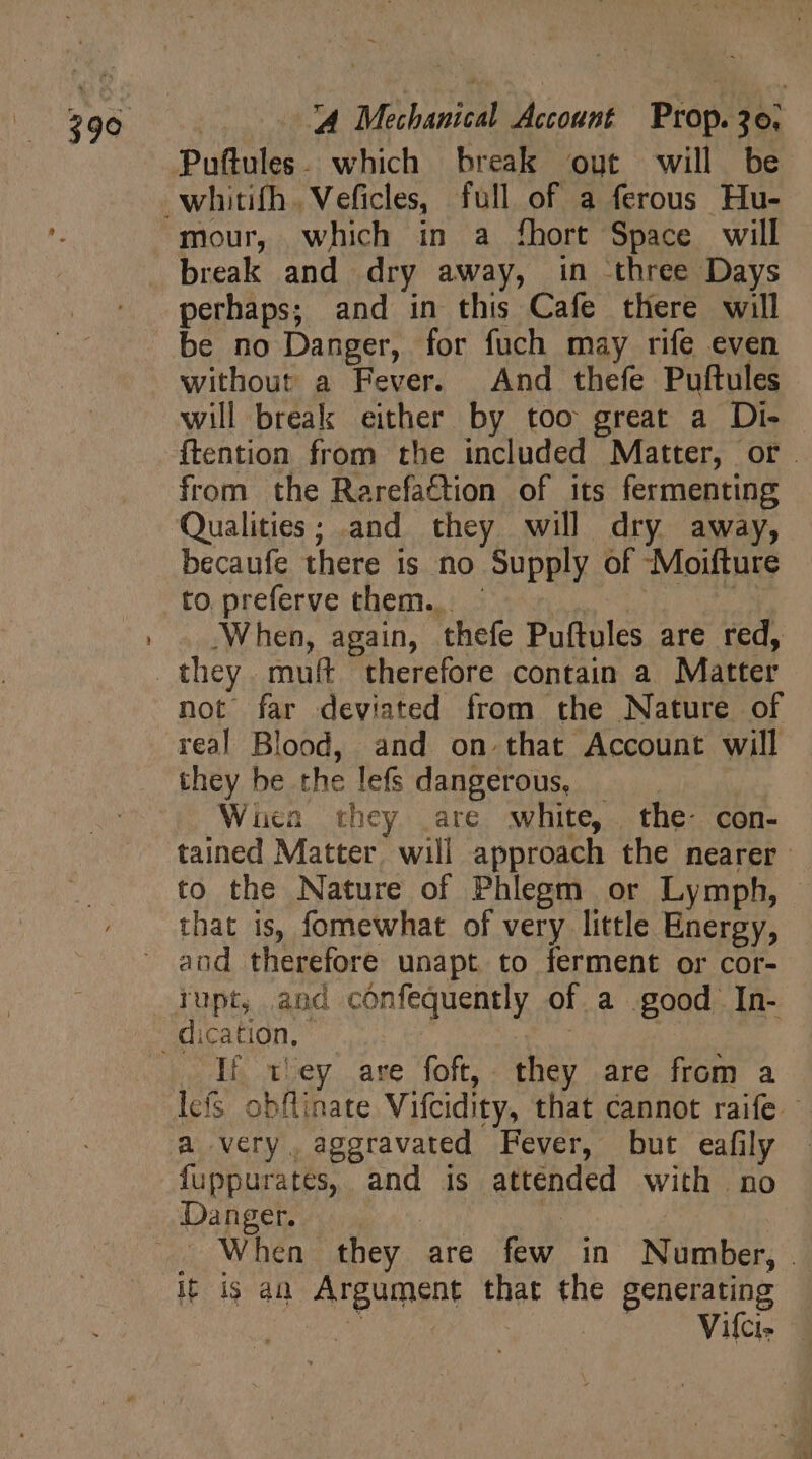 Puftules. which break out will be mour, which in a fhort Space will break and dry away, in three Days perhaps; and in this Cafe there will be no Danger, for fuch may rife even without a Fever. And thefe Puftules will break either by too great a Di- ftention from the included Matter, or . from the Rarefaétion of its fermenting Qualities; and they will dry away, becaufe there is no Supply of -Moifture When, again, thefe Puftules are red, not far deviated from the Nature of real Blood, and on.that Account will they be the lefs dangerous, _ Wien they are white, the- con- tained Matter, will approach the nearer to the Nature of Phlegm or Lymph, | that is, fomewhat of very little Energy, and therefore unapt to ferment or cor- If t'ey are foft, they are from a lefs obflinate Vifcidity, that cannot raife. a very, aggravated Fever, but eafily fuppurates, and is attended with no . When they are few in Number, . if i$ an. Argument that the generating