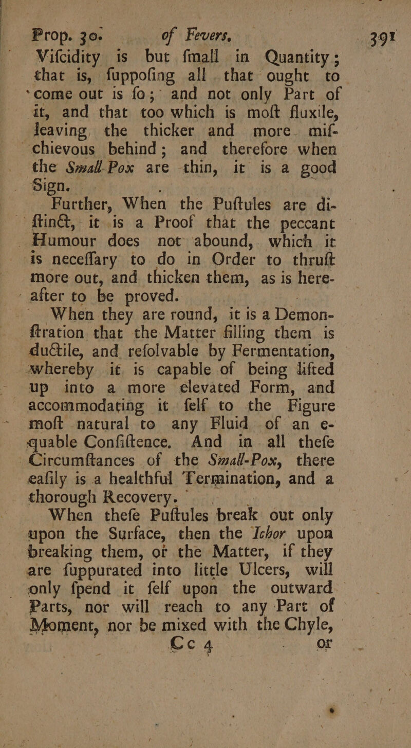 Prop. 30. of’ Fevers, Vifcidity is but fmall in Quantity; that is, fuppofing all that ought to at, and that too which is moft fluxile, leaving, the thicker and more. mif- chievous behind; and therefore when . the SmalPox are thin, it is a good (Sapa Further, When the Puftules are di- . Humour does not abound, which it is neceffary to do in Order to thruft more out, and thicken them, as is here- after to be proved. T - . When they are round, it is a Demon- ftration that the Matter filling them is ductile, and refolvable by Fermentation, whereby it is capable of being lifted up into a more elevated Form, and accommodating it felf to the Figure moft natural to any Fluid of an e- quable Confiítence, And in. all thefe Circumftances of the Smal-Pox, there . thorough Recovery. | | . When thefe Puftules break out only upon the Surface, then the Ichor upon breaking them, or the Matter, if they are fuppurated into little Ulcers, will Parts, nor will reach to any Part of Cc4 _ OF