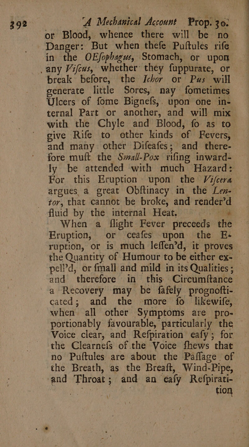 ot Blood, whence there will be no break before, the Ichor or Pus will generate little Sores, nay fometimes Ulcers of fome Bignefs,. upon one in- ternal Part or another, and will mix give Rife to other kinds of Fevers, fore muft the Swal-Pox rifing inward- For this Eruption upon the Vifcera tor, that cannot be broke, and render’d Eruption, or ceafes upon the E- pelPd, or fmall and mild in its Qualities ; and therefore in this Circumftance when all other Symptoms are pro- Voice clear, and Refpiration eafy ; for the Clearnefs of the Voice fhews that no Puftules are about the Paflage. of the Breath, as the Breaft, Wind-Pipe, tion