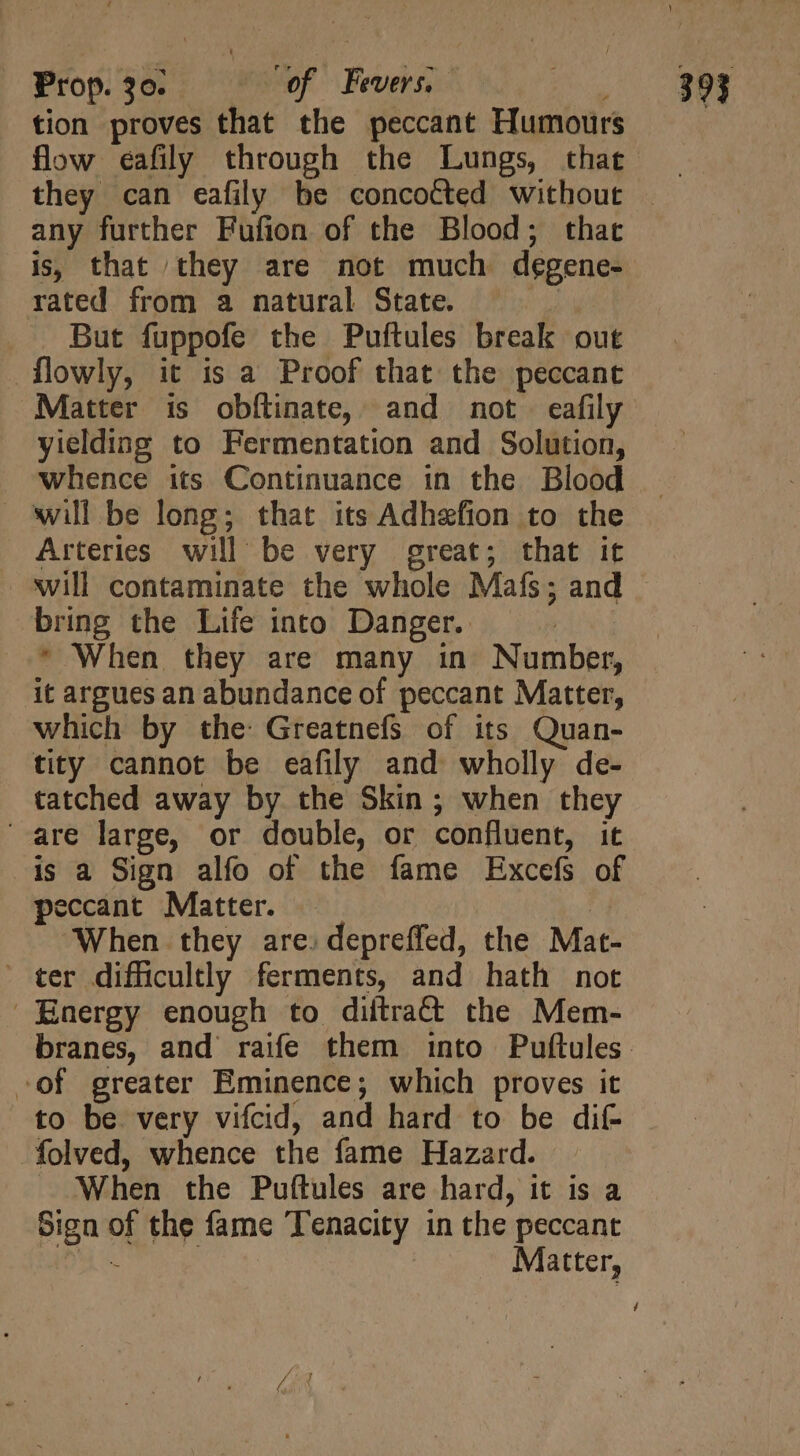 tion proves that the peccant Humours flow eafily through the Lungs, that any further Fufion of the Blood; that is, that they are not much degene- rated from a natural State. We . But fuppofe the Puftules break out flowly, it is a Proof that the peccant Matter is obftinate, and not eafily yielding to Fermentation and Solution, whence its Continuance in the Blood will be long; that its Adhefion to the Arteries will be very great; that it will contaminate the whole Mafs ; and bring the Life into Danger. | * When they are many in Number, it argues an abundance of peccant Matter, which by the: Greatnefs of its Quan- tity cannot be eafily and wholly de- tatched away by the Skin ; when they are large, or double, or confluent, it is a Sign alfo of the fame Excefs of peccant Matter. — oy When they are. depreffed, the Mat- - ter difficultly ferments, and hath not Energy enough to diftract the Mem- -.of greater Eminence; which proves it to be very vifcid, and hard to be dif- folved, whence the fame Hazard. — When the Puftules are hard, it is a Sign of the fame Tenacity in the peccant ip Ve | Matter, /