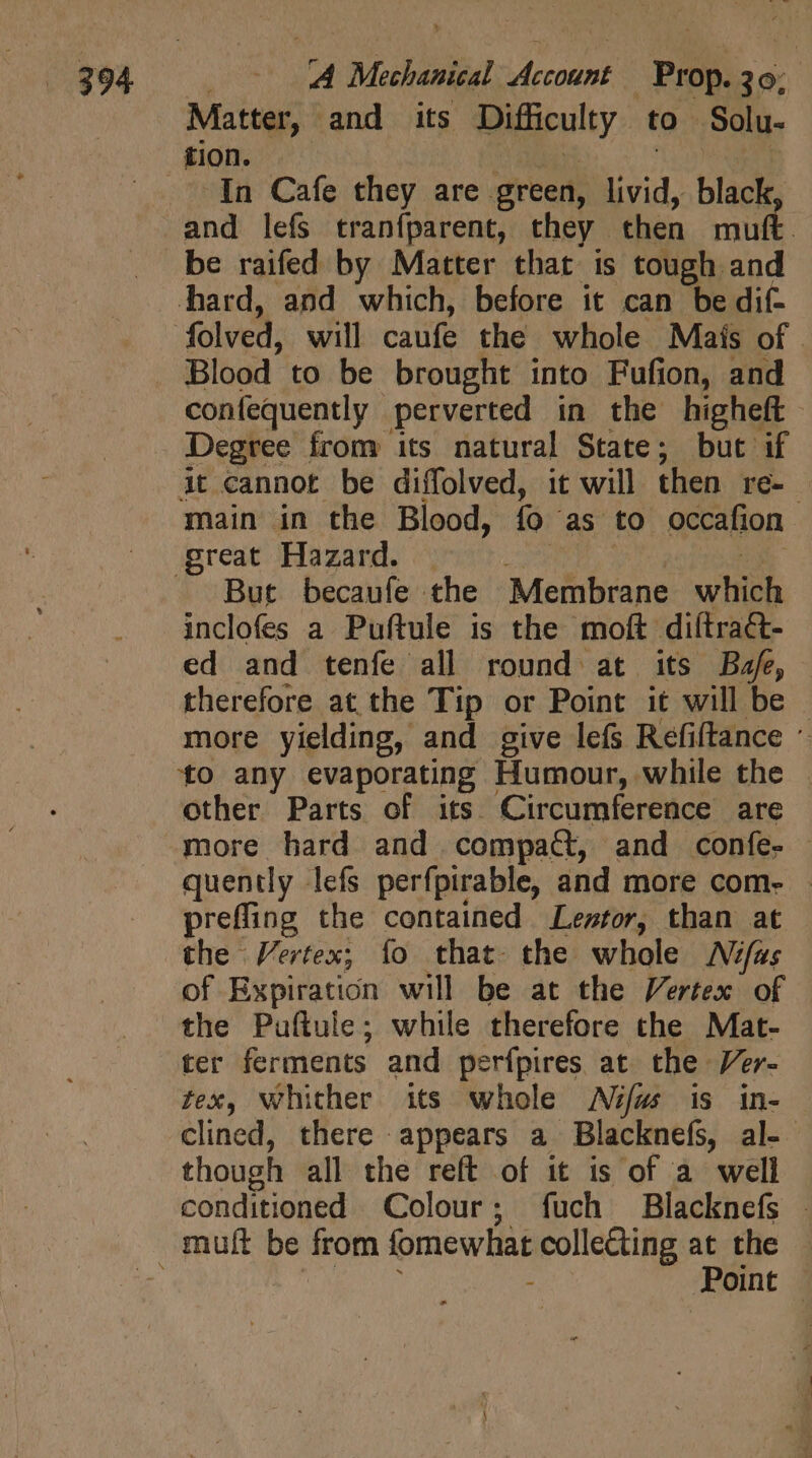 Matter, | and its Difficulty to Solu- In Cafe they are. green, livid, black, and lefs tranfparent, they then mutt be raifed by Matter that is tough and confequently perverted in the higheft Degree from its natural State; but if at cannot be diffolved, it will then re- | main in the Blood, fo as to occafion But becaufe the Membrane wien inclofes a Puftule is the moft diítra&amp;- ed and tenfe all round at its Baf, therefore at the Tip or Point it will be more yielding, and give lefs Refiftance * to any evaporating Humour, while the . other Parts of its. Circumference are more hard and compact, and confe. — quently lefs perfpirable, and more com- — preffing the contained Lestor, than at the Vertex; fo that. the whole JNfas of Expiration will be at the Vertex of the Puftule; while therefore the Mat- ter ferments and perfpires at the Ver- tex, whither its whole Aiéfw is in- clined, there appears a Blacknefs, al- though all the reft of it is of a well conditioned Colour; fuch Blacknefs . Point |