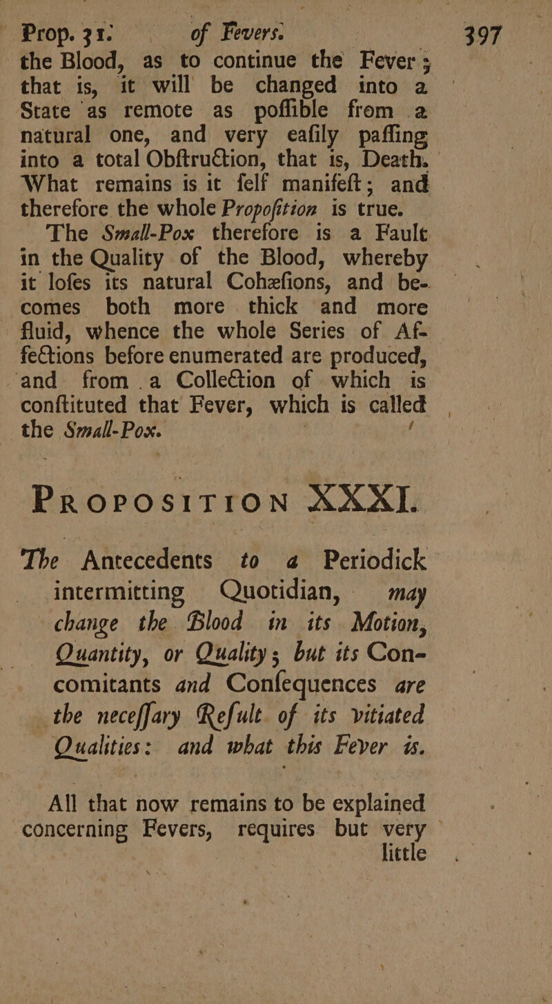 Prop3r oof, Fevers. | the Blood, as to continue the Fever; that is, it will be changed into a State as remote as poflible from a natural one, and very eafily paffing What remains is it felf manifeft; and therefore the whole Propofition is true. - The Small-Pox therefore is a Fault it lofes its natural Cohzfions, and be- comes both more thick and more - fluid, whence the whole Series of Af- fe&amp;tions before enumerated are produced, and from .a Colle&amp;ion of which is conftituted that Fever, which is called the Small-Pox. | | f Proposition XXXI. The Antecedents to a Periodick intermitting Quotidian, — may change the Blood in its Motion, Quantity, or Quality; but its Con- comitants and Coníequences are the neceffary Refult. of its vitiated Qualities: and what this Fever is. All that now remains to be explained little