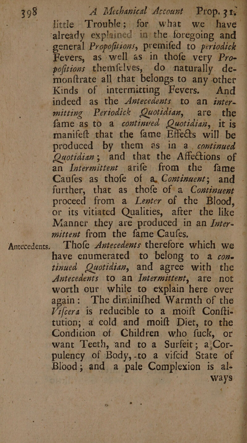 little Trouble; for what we have Fevers, as well as in thofe very Pro- monttrate all that belongs to any other Kinds of intermitting Fevers. ^ And indeed as the Antecedents to an zmter- mitting Periodick Quotidian, are. the Antecedents. produced by them as in a. continued Quotidian; and that the AffeCtions of an Intermittent arife from the fame Caufes as thofe of a, Costinuent; and further, that as thofe of a Continuent proceed from a Lester of the Blood, D 1 ] Ü : J Manner they are produced in an Iyter- mittent from the fame Caufes, Thofe Axtecedents therefore which we have enumerated to belong to a cos. worth our while to explain here over again: The diminifhed Warmth of the tution; a cold and moift Diet, to the Condition of Children who fuck, or want Teeth, and to a Surfeit; a;Cor- Blood; and a pale Complexion is al- wpe | ways 4 a SS os er